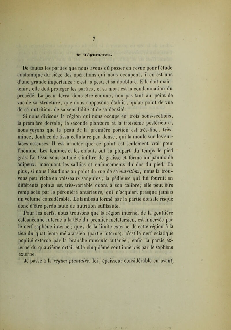 S» Téguments. De toutes les parties que nous avons dû passer en revue pour l’étude anatomique du siège des opérations qui nous occupent, il en est une d’une grande importance : c’est la peau et sa doublure. Elle doit main- tenir, elle doit protéger les parties, et sa mort est la condamnation du procédé. La peau devra donc être connue, non pas tant au point de vue de sa structure, que nous supposons établie, qu’au point de vue de sa nutrition, de sa sensibilité et de sa densité. Si nous divisons la région qui nous occupe en trois sous-sections, la première dorsale, la seconde plantaire et la troisième postérieure, nous voyons que la peau de la première portion est très-fine, très- mince, doublée de tissu cellulaire peu dense, qui la moule sur les sur- faces osseuses. Il est à noter que ce point est seulement vrai pour l’homme. Les femmes et les enfants ont la plupart du temps le pied gras. Le tissu sous-cutané s’infiltre de graisse et forme un pannicule adipeux, masquant les saillies et enfoncements du dos du pied. De plus, si nous l’étudions au point de vue de sa nutrition, nous la trou- vons peu riche en vaisseaux sanguins; la pédieuse qui lui fournit en différents points est très-variable quant à son calibre; elle peut être remplacée par la péronière antérieure, qui n’acquiert presque jamais un volume considérable. Le lambeau formé par la partie dorsale risque donc d’être perdu faute de nutrition suffisante. Pour les nerfs, nous trouvons que la région interne, de la gouttière calcanéenne interne à la tête du premier métatarsien, est innervée par le nerf saphène interne; que, de la limite externe de cette région cà la tête du quatrième métatarsien (partie interne), c’est le nerf sciatique poplité externe par la branche musculo-cutanée ; enfin la partie ex- terne du quatrième orteil et le cinquième sont innervés par le saphène externe. Je passe à la région plantaire. Ici, épaisseur considérable en avant,