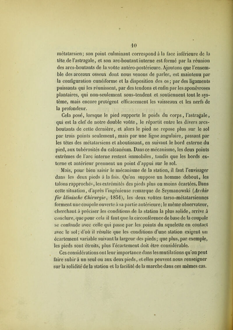 métatarsien; son point culminant correspond à la face inférieure de la tête de l’astragale, et son arc-boutant interne est formé par la réunion des arcs-boutants de la voûte antéro-postérieure. Ajoutons que l’ensem- ble des arceaux osseux dont nous venons de parler, est maintenu par la configuration cunéiforme et la disposition des os; par des ligaments puissants qui les réunissent, par des tendons et enfin par les aponévroses plantaires, qui non-seulement sous-tendent et soutiennent tout le sys- tème, mais encore protègent efficacement les vaisseaux et les nerfs de la profondeur. Cela posé, lorsque le pied supporte le poids du corps, l’astragale, qui est la clef de notre double voûte, le répartit entre les divers arcs- boutants de cette dernière, et alors le pied ne repose plus sur le sol par trois points seulement, mais par une ligne angulaire, passant par les têtes des métatarsiens et aboutissant, en suivant le bord externe du pied, aux tubérosités du calcanéum. Dans ce mécanisme, les deux points extrêmes de l’arc interne restent immobiles, tandis que les bords ex- terne et antérieur prennent un point d’appui sur le sol. Mais, pour bien saisir le mécanisme de la station, il faut l’envisager dans les deux pieds à la fois. Qu’on suppose un homme debout, les talons rapprochés, les extrémités des pieds plus ou moins écartées. Dans cette situation, d’après l’ingénieuse remarque de Szymanowski [Archiv fur klinische Chirurgie, 1851), les deux voûtes tarso-métatarsiennes forment une coupole ouverte à sa partie antérieure; le même observateur, cherchant à préciser les conditions de la station la plus solide, arrive à conclure, que pour cela il faut que la circonférence de base de la coupole se confonde avec celle qui passe par les points du squelette en contact avec le sol; d’où il résulte que les conditions d’une station exigent un écartement variable suivant la largeur des pieds; que plus, par exemple, les pieds sont étroits, plus l’écartement doit être considérable. Ces considérations ont leur importance dans les mutilations qu’on peut faire subir à un seul ou aux deux pieds, et elles peuvent nous renseigner sur la solidité de la station et la facilité de la marche dans ces mêmes cas.