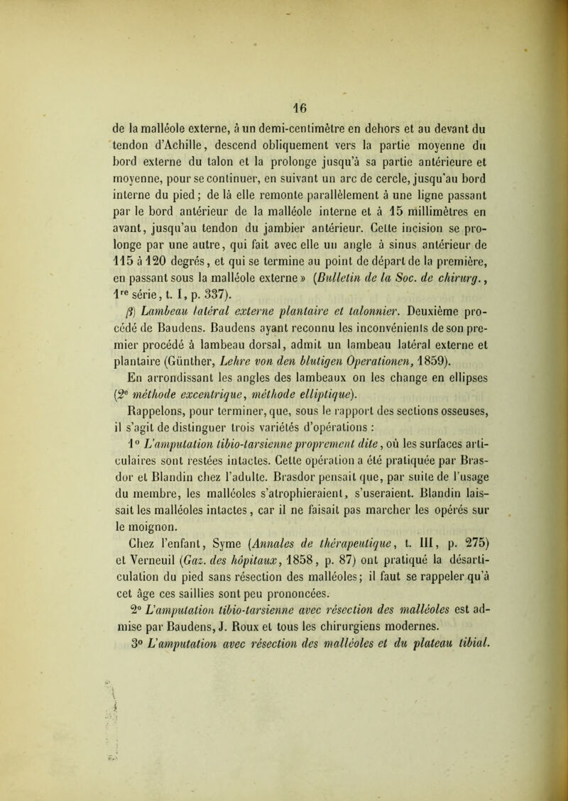 de la malléole externe, à un demi-centimètre en dehors et au devant du tendon d’Achille, descend obliquement vers la partie moyenne du bord externe du talon et la prolonge jusqu’à sa partie antérieure et moyenne, pour se continuer, en suivant un arc de cercle, jusqu’au bord interne du pied ; de là elle remonte parallèlement à une ligne passant par le bord antérieur de la malléole interne et à 15 millimètres en avant, jusqu’au tendon du jambier antérieur. Celte incision se pro- longe par une autre, qui fait avec elle un angle à sinus antérieur de 115 à 120 degrés, et qui se termine au point de départ de la première, en passant sous la malléole externe » [Bulletin de la Soc. de chirurg., lre série, t. I, p. 337). fi) Lambeau latéral externe plantaire et talonnier. Deuxième pro- cédé de Baudens. Baudens ayant reconnu les inconvénients de son pre- mier procédé à lambeau dorsal, admit un lambeau latéral externe et plantaire (Günther, Lehre von den bluligen Operationen, 1859). En arrondissant les angles des lambeaux on les change en ellipses (2e méthode excentrique, méthode elliptique). Rappelons, pour terminer, que, sous le rapport des sections osseuses, il s’agit de distinguer trois variétés d’opérations : 1° L’amputation libio-tarsienne proprement dite, où les surfaces arti- culaires sont restées intactes. Celle opération a été pratiquée par Bras- dur et Blandin chez l’adulte. Brasdor pensait que, par suite de l’usage du membre, les malléoles s’atrophieraient, s’useraient. Blandin lais- sait les malléoles intactes, car il ne faisait pas marcher les opérés sur le moignon. Chez l’enfant, Syme [Annales de thérapeutique, t. III, p. 275) et Verneuil [Gaz. des hôpitaux, 1858, p. 87) ont pratiqué la désarti- culation du pied sans résection des malléoles; il faut se rappeler qu'à cet âge ces saillies sont peu prononcées. 2° L’amputation tibio-tarsienne avec résection des malléoles est ad- mise par Baudens, J. Roux et tous les chirurgiens modernes. 3° L'amputation avec résection des malléoles et du plateau tibial. { 1