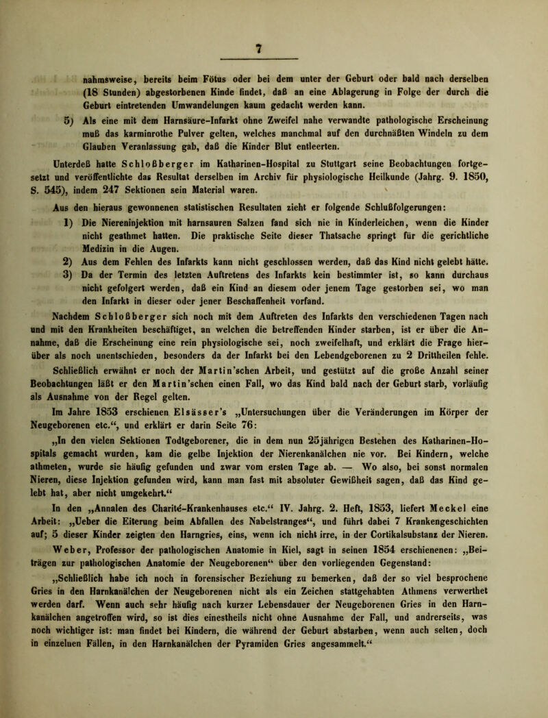 nahmsweise, bereits beim Fötus oder bei dem unter der Geburt oder bald nach derselben (18 Stunden) abgestorbenen Kinde findet, daß an eine Ablagerung in Folge der durch die Geburt eintretenden Umwandelungen kaum gedacht werden kann. 5) Als eine mit dem Harnsäure-Infarkt ohne Zweifel nahe verwandte pathologische Erscheinung muß das karminrothe Pulver gelten, welches manchmal auf den durchnäßten Windeln zu dem Glauben Veranlassung gab, daß die Kinder Blut entleerten. Unterdeß hatte Schloßberger im Katharinen-Hospital zu Stuttgart seine Beobachtungen fortge- setzt und veröffentlichte das Resultat derselben im Archiv für physiologische Heilkunde (Jahrg. 9. 1850, S. 545), indem 247 Sektionen sein Material waren. v Aus den hieraus gewonnenen statistischen Resultaten zieht er folgende Schlußfolgerungen: 1) Die Niereninjektion mit harnsauren Salzen fand sich nie in Kinderleichen, wenn die Kinder nicht geathmet hatten. Die praktische Seite dieser Thatsache springt für die gerichtliche Medizin in die Augen. 2) Aus dem Fehlen des Infarkts kann nicht geschlossen werden, daß das Kind nicht gelebt hätte. 3) Da der Termin des letzten Auftretens des Infarkts kein bestimmter ist, so kann durchaus nicht gefolgert werden, daß ein Kind an diesem oder jenem Tage gestorben sei, wo man den Infarkt in dieser oder jener Beschaffenheit vorfand. Nachdem Scbloßberger sich noch mit dem Auftreten des Infarkts den verschiedenen Tagen nach und mit den Krankheiten beschäftiget, an welchen die betreffenden Kinder starben, ist er über die An- nahme, daß die Erscheinung eine rein physiologische sei, noch zweifelhaft, und erklärt die Frage hier- über als noch unentschieden, besonders da der Infarkt bei den Lebendgeborenen zu 2 Drittheilen fehle. Schließlich erwähnt er noch der Martin’schen Arbeit, und gestützt auf die große Anzahl seiner Beobachtungen läßt er den Martin’schen einen Fall, wo das Kind bald nach der Geburt starb, vorläufig als Ausnahme von der Regel gelten. Im Jahre 1853 erschienen Elsässer’s „Untersuchungen über die Veränderungen im Körper der Neugeborenen etc.“, und erklärt er darin Seite 76: „In den vielen Sektionen Todtgeborener, die in dem nun 25jährigen Bestehen des Katharinen-Ho- spitals gemacht wurden, kam die gelbe Injektion der Nierenkanälchen nie vor. Bei Kindern, welche alhmeten, wurde sie häufig gefunden und zwar vom ersten Tage ab. — Wo also, bei sonst normalen Nieren, diese Injektion gefunden wird, kann man fast mit absoluter Gewißheit sagen, daß das Kind ge- lebt hat, aber nicht umgekehrt.“ In den „Annalen des Charite-Krankenhauses etc.“ IV. Jahrg. 2. Heft, 1853, liefert Meckel eine Arbeit: „Ueber die Eiterung beim Abfallen des Nabelstranges“, und führt dabei 7 Krankengeschichten auf; 5 dieser Kinder zeigten den Harngries, eins, wenn ich nicht irre, in der Cortikalsubstanz der Nieren. Weber, Professor der pathologischen Anatomie in Kiel, sagt in seinen 1854 erschienenen: „Bei- trägen zur pathologischen Anatomie der Neugeborenen“ über den vorliegenden Gegenstand: „Schließlich habe ich noch in forensischer Beziehung zu bemerken, daß der so viel besprochene Gries in den Harnkanälchen der Neugeborenen nicht als ein Zeichen stattgehabten Athmens verwerthet werden darf. Wenn auch sehr häufig nach kurzer Lebensdauer der Neugeborenen Gries in den Harn- kanälchen angetroffen wird, so ist dies einestheils nicht ohne Ausnahme der Fall, und andrerseits, was noch wichtiger ist: man findet bei Kindern, die während der Geburt abstarben, wenn auch selten, doch in einzelnen Fällen, in den Harnkanälchen der Pyramiden Gries angesammelt.“