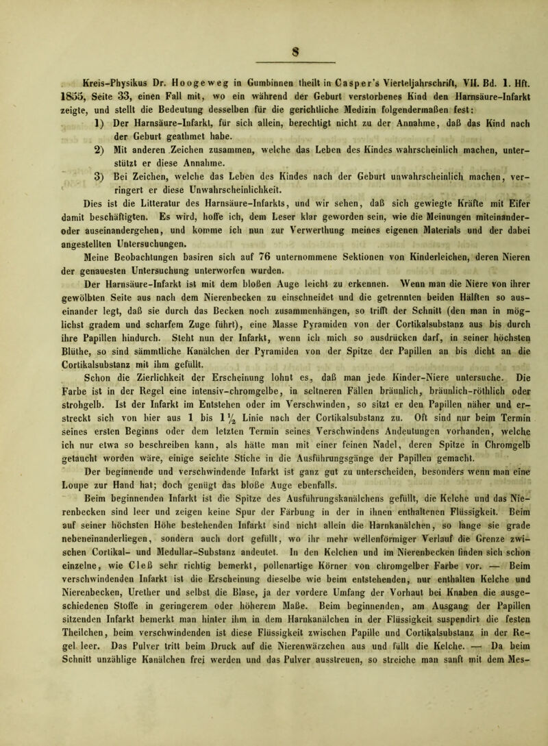 Kreis—Physikus Dr. Hoogeweg in Gumbinnen theilt in Casper’s Vierteljahrschrift, VII. Bd. 1. Hft. 1855, Seite 33, einen Fall mit, wo ein während der Geburt verstorbenes Kind den Harnsäure-Infarkt zeigte, und stellt die Bedeutung desselben für die gerichtliche Medizin folgendermaßen fest: 1) Der Harnsäure-Infarkt, für sich allein, berechtigt nicht zu der Annahme, daß das Kind nach der Geburt geathmet habe. 2) Mit anderen Zeichen zusammen, welche das Leben des Kindes wahrscheinlich machen, unter- stützt er diese Annahme. 3) Bei Zeichen, welche das Leben des Kindes nach der Geburt unwahrscheinlich machen, ver- ringert er diese Unwahrscheinlichkeit. Dies ist die Litteratur des Harnsäure-Infarkts, und wir sehen, daß sich gewiegte Kräfte mit Eifer damit beschäftigten. Es wird, hoffe ich, dem Leser klar geworden sein, wie die Meinungen miteinander- oder auseinandergehen, und komme ich nun zur Verwerthung meines eigenen Materials und der dabei angestellten Untersuchungen. Meine Beobachtungen basiren sich auf 76 unternommene Sektionen von Kinderleichen, deren Nieren der genauesten Untersuchung unterworfen wurden. Der Harnsäure-Infarkt ist mit dem bloßen Auge leicht zu erkennen. Wenn man die Niere von ihrer gewölbten Seite aus nach dem Nierenbecken zu einschneidet und die getrennten beiden Hälften so aus- einander legt, daß sie durch das Becken noch Zusammenhängen, so trifft der Schnitt (den man in mög- lichst gradem und scharfem Zuge führt), eine Masse Pyramiden von der Cortikalsubstanz aus bis durch ihre Papillen hindurch. Steht nun der Infarkt, wenn ich mich so ausdrücken darf, in seiner höchsten Blüthe, so sind sämmtliche Kanälchen der Pyramiden von der Spitze der Papillen an bis dicht an die Cortikalsubstanz mit ihm gefüllt. Schon die Zierlichkeit der Erscheinung lohnt es, daß man jede Kinder-Niere untersuche. Die Farbe ist in der Regel eine intensiv-chromgelbe, in seltneren Fällen bräunlich, bräunlich-röthlich oder strohgelb. Ist der Infarkt im Entstehen oder im Verschwinden, so sitzt er den Papillen näher und er- streckt sich von hier aus 1 bis 1 \ Linie nach der Cortikalsubstanz zu. Oft sind nur beim Termin seines ersten Beginns oder dem letzten Termin seines Verschwindens Andeutungen vorhanden, welche ich nur etwa so beschreiben kann, als hätte man mit einer feinen Nadel, deren Spitze in Chromgelb getaucht worden wäre, einige seichte Stiche in die Ausführungsgänge der Papillen gemacht. Der beginnende und verschwindende Infarkt ist ganz gut zu unterscheiden, besonders wenn man eine Loupe zur Hand hat; doch genügt das bloße Auge ebenfalls. Beim beginnenden Infarkt ist die Spitze des Ausführungskanälchens gefüllt, die Kelche und das Nie- renbecken sind leer und zeigen keine Spur der Färbung in der in ihnen enthaltenen Flüssigkeit. Beim auf seiner höchsten Höhe bestehenden Infarkt sind nicht allein die Harnkanälchen, so lange sie grade nebeneinanderliegen, sondern auch dort gefüllt, wo ihr mehr wellenförmiger Verlauf die Grenze zwi- schen Cortikal- und Medullar-Substanz andeutet. In den Kelchen und im Nierenbecken finden sich schon einzelne, wie Cleß sehr richtig bemerkt, pollenartige Körner von chromgelber Farbe vor. — Beim verschwindenden Infarkt ist die Erscheinung dieselbe wie beim entstehenden, nur enthalten Kelche und Nierenbecken, Urether und selbst die Blase, ja der vordere Umfang der Vorhaut bei Knaben die ausge- schiedenen Stoffe in geringerem oder höherem Maße. Beim beginnenden, am Ausgang der Papillen sitzenden Infarkt bemerkt man hinter ihm in dem Harnkanälchen in der Flüssigkeit suspendirt die festen Theilchen, beim verschwindenden ist diese Flüssigkeit zwischen Papille und Cortikalsubstanz in der Re- gel leer. Das Pulver tritt beim Druck auf die Nierenwärzchen aus und füllt die Kelche. — Da beim Schnitt unzählige Kanälchen frei werden und das Pulver ausstreuen, so streiche man sanft mit dem Mes-