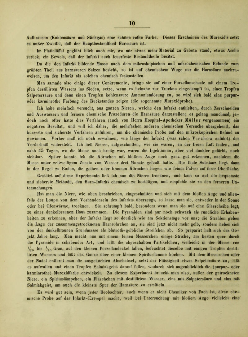 Aufbrausen (Kohlensäure und Stickgas) eine schöne rothe Farbe. Dieses Erscheinen des Murexid’s setzt es außer Zweifel, daß der Hauptbestandtheil Harnsäure ist. Im Platinlöffel geglüht blieb auch mir, wo mir etwas mehr Material zu Gebote stand, etwas Asche zurück, ein Beweis, daß der Infarkt auch feuerfeste Beslandtheile besitzt. Da die den Infarkt bildende Masse nach dem mikroskopischen und mikrochemischen Befunde zum größten Theil aus harnsauren Salzen besteht, so ist auf chemischem Wege nur die Harnsäure nachzu- weisen, um den Infarkt als solchen chemisch festzustellen. Man sammle also einige dieser Conkremente, bringe sie auf einer Porzellanschaale mit einem Tro- pfen destillirten Wassers ins Sieden, setze, wenn es beinahe zur Trockne eingedampft ist, einen Tropfen Salpetersäure und dann einen Tropfen kohlensaure Ammoniumlösung zu, so wird sich bald eine purpur- oder karminrothe Färbung des Rückstandes zeigen (die sogenannte Murexidprobe). Ich habe mehrfach versucht, aus ganzen Nieren, welche den Infarkt enthielten, durch Zerschneiden und Auswässern und fernere chemische Prozeduren die Harnsäure darzustellen; es gelang manchmal, je- doch noch öfter hatte dies Verfahren (auch von Herrn Hospital-Apotheker Müller vorgenommen) ein negatives Resultat, und will ich daher, die mehrfachen anderen chemischen Versuche übergehend, das kürzeste und sicherste Verfahren anführen, um die chemische Probe auf den mikroskopischen Befund zu gewinnen. Vorher muß ich noch erwähnen, wie lange der Infarkt (was schon Virchow anführt) der Verderbniß widersteht. Ich ließ Nieren, aufgeschnitten, wie sie waren, an der freien Luft faulen, und nach 45 Tagen, wo die Masse noch breiig war, waren die Injektionen, aber viel dunkler gefärbt, noch sichtbar. Später konnte ich die Körnchen mit bloßem Auge noch ganz gut erkennen, nachdem die Masse unter zeitweiligem Zusatz von Wasser drei Monate gefault hatte. Die faule Substanz liegt dann in der Regel zu Boden, die gelben oder braunen Körnchen liegen wie feines Pulver auf ihrer Oberfläche. Gestützt auf diese Experimente ließ ich nun die Nieren trocknen, und kam so auf die bequemste und sicherste Methode, den Harn-Infarkt chemisch zu bestätigen, und empfehle sie zu den ferneren Un- tersuchungen. Hat man die Niere, wie oben beschrieben, eingeschnitten und sich mit dem bloßen Auge und allen- falls der Loupe von dem Vorhandensein des Infarkts überzeugt, so lasse man sie, entweder in der Sonne oder bei Ofenwärme, trocknen. Sie schrumpft bald, besonders wenn man sie auf eine Glasscheibe legt, zu einer dunkelbraunen Haut zusammen. Die Pyramiden sind nur noch schwach als rundliche Erhaben- heiten zu erkennen, aber der Infarkt liegt so deutlich wie am Sektionstage vor uns; die Strahlen geben die Lage der zusammengetrockneten Harnröhrchen an, sie sind jetzt nicht mehr gelb, sondern heben sich von der dunkelbraunen Grundmasse als blutroth—gelbliche Streifchen ab. So präparirt hält sich das Ob- jekt Jahre lang. Man macht nun mit einem feinen Messerchen einige Striche, am besten quer durch die Pyramide in schabender Art, und läßt die abgeschabten Partikelchen, vielleicht in der Masse von '/.10 bis yi0 Gran, auf den kleinen Porzellandeckel fallen, befeuchtet dieselbe mit einigen Tropfen destil- lirten Wassers und läßt das Ganze über einer kleinen Spiritusflamme kochen. Mit dem Messerchen oder der Nadel entfernt man die ausgekochten Abschabsei, setzt der Flüssigkeit etwas Salpetersäure zu, läßt es aufwallen und einen Tropfen Salmiakgeist darauf fallen, wodurch sich augenblicklich die (purpur- oder karminrothe) Murexidfarbe entwickelt. Zu diesem Experiment braucht man also, außer der getrockneten Niere, ein Spirituslämpchen, ein Fläschchen mit destillirtein Wasser, eins mit Salpetersäure und eins mit Salmiakgeist, um auch die kleinste Spur der Harnsäure zu ermitteln. Es wird gut sein, wenn jeder Beobachter, auch wenn er nicht Chemiker von Fach ist, diese che- mische Probe auf das Infarkt-Exempel macht, weil bei Untersuchung mit bloßem Auge vielleicht eine