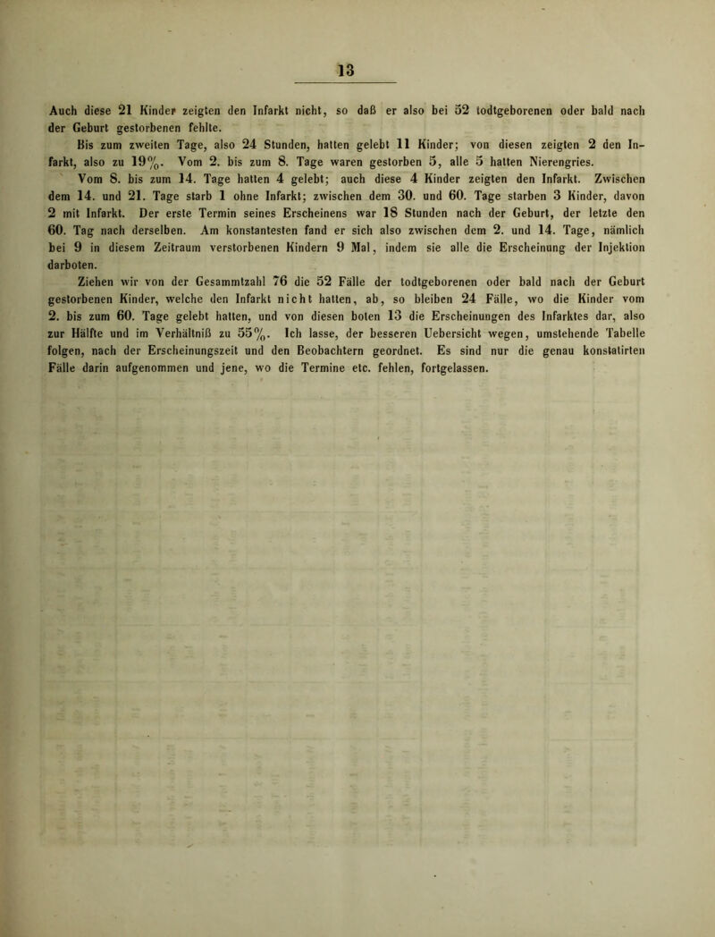 Auch diese 21 Kinder zeigten den Infarkt nicht, so daß er also bei 52 todtgeborenen oder bald nach der Geburt gestorbenen fehlte. Bis zum zweiten Tage, also 24 Stunden, hatten gelebt 11 Kinder; von diesen zeigten 2 den In- farkt, also zu 19%. Vom 2. bis zum 8. Tage waren gestorben 5, alle 5 halten Nierengries. Vom 8. bis zum 14. Tage hatten 4 gelebt; auch diese 4 Kinder zeigten den Infarkt. Zwischen dem 14. und 21. Tage starb 1 ohne Infarkt; zwischen dem 30. und 60. Tage starben 3 Kinder, davon 2 mit Infarkt. Der erste Termin seines Erscheinens war 18 Stunden nach der Geburt, der letzte den 60. Tag nach derselben. Am konstantesten fand er sich also zwischen dem 2. und 14. Tage, nämlich bei 9 in diesem Zeitraum verstorbenen Kindern 9 Mal, indem sie alle die Erscheinung der Injektion darboten. Ziehen wir von der Gesammtzahl 76 die 52 Fälle der todtgeborenen oder bald nach der Geburt gestorbenen Kinder, welche den Infarkt nicht hatten, ab, so bleiben 24 Fälle, wo die Kinder vom 2. bis zum 60. Tage gelebt hatten, und von diesen boten 13 die Erscheinungen des Infarktes dar, also zur Hälfte und im Verhältniß zu 55%. Ich lasse, der besseren Uebersicht wegen, umstehende Tabelle folgen, nach der Erscheinungszeit und den Beobachtern geordnet. Es sind nur die genau konstatirten Fälle darin aufgenommen und jene, wo die Termine etc. fehlen, fortgelassen.