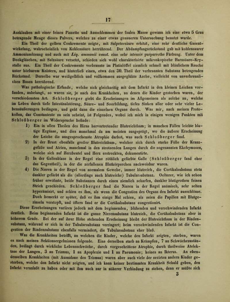 Ausklauben mit einer feinen Pinzette und Ausschlemmen der faulen Masse gewann ich eine etwa 5 Gran betragende Menge dieses Pulvers, welches zu einer etwas genaueren Untersuchung benutzt wurde. Ein Theil der gelben Conkremente zeigte, mit Salpetersäure erhitzt, eine sehr deutliche Gasent- wickelung, wahrscheinlich von Kohlensäure herrührend. Der Abdampfungsrückstand gab mit kohlensaurer Ammoniumlösung und auch mit Liq. ammonii caust. eine sehr intensiv purpurrolhe Färbung. Unter dem Deckgläschen, mit Salzsäure versetzt, schieden sich wohl charakterisirte mikroskopische Harnsäure-Kry- stalle aus. Ein Theil der Conkremente verbrannte im Platinlöffel ziemlich schnell mit bläulichem Rauche unter hörbarem Knistern, und hinterließ einen, etwa den 30. Theil der verbrannten Substanz betragenden Rückstand. Derselbe war weißgelblich und vollkommen ausgeglühte Asche, vielleicht von unverbrennli- chen Basen herrührend. Was pathologische Erfunde, welche sich gleichzeitig mit dem Infarkt in den kleinen Leichen vor- fanden, anbelangt, so waren sie, je nach den Krankheiten, an denen die Kinder gestorben waren, der verschiedensten Art. Schloßberger giebt die Erscheinungen im Allgemeinen als solche an, welche im Leben durch tiefe Intestinalstörung, Säure- und Soorbildung, tiefes Sinken aller oder sehr vieler Le- bensäußerungen bedingen, und geht dann die einzelnen Organe durch. Was mir, nach meinen Proto- kollen, das Constanteste zu sein scheint, ist Folgendes, wobei ich mich in einigen wenigen Punkten mit Schloßberger im Widerspruche befinde: 1) Ein in allen Theilen des Hirns hervortretender Blutreichthum; in manchen Fällen leichte blu- tige Ergüsse, und dies manchmal da am meisten ausgeprägt, wo die äußere Erscheinung der Leiche die ausgesprochenste Atrophie darbot, was auch Schloßberger fand. 2) ln der Brust ebenfalls großer Blutreichthum, welcher sich durch starke Fülle der Kranz- gefäße und Atrien, manchmal in den strotzenden Lungen durch die sogenannten Ekchymosen, welche sich auf Herzbeutel und Herz erstreckten, dokumentirte. 3) In der Gallenblase in der Regel eine röthlich gefärbte Galle (Schloßberger fand eher das Gegentheil), in der die zerfallenen Blutkörperchen nachweisbar waren. 4) Die Nieren in der Regel von normalem Gewebe, immer blutreich, die Cortikalsubstanz stets dunkler gefärbt als die (allerdings auch blutreiche) Tubularsubstanz. Oefterer, wie ich schon früher erwähnte, beide Substanzen durch einen ziemlich scharfen, dunkler blutigrothen feinen Strich geschieden. Schloßberger fand die Nieren in der Regel anämisch, sehr selten hyperämisirt, und schien es ihm, als wenn die Congestion des Organs den Infarkt ausschlösse. Doch bemerkt er später, daß es ihm einige Mal schien, als seien die Papillen mit Blutge- rinseln verstopft, und öfters fand er die Cortikalsubstanz congestionirt. Diese Erscheinungen variiren jedoch mit dem beginnenden, blühenden und verschwindenden Infarkt deutlich. Beim beginnenden Infarkt ist die ganze Nierensubstanz blutreich, die Cortikalsubstanz aber in höherem Grade. Bei der auf ihrer Höhe stehenden Erscheinung bleibt der Blutreichthum in der Rinden- substanz, während er sich in der Tubularsubstanz verringert; beim verschwindenden Infarkt ist die Con- gestion der Rindensubstanz ebenfalls vermindert, die Tubularsubstanz eher blaß. Was die Krankheiten betrifft, an welchen die Kinder, welche den Infarkt zeigten, starben, waren es nach meinen Sektionsergebnissen folgende. Eins derselben starb an Krämpfen, 7 an Schwächezustän- den, bedingt durch wirkliche Lebensschwäche, durch vorgeschrittene Atrophie, durch theilweise Atelek- tase der Lungen, 3 an Trismus, 1 an Apoplexie und 1 an Pneumonie; keines an Ikterus. An eben- denselben Krankheiten (mit Ausnahme des Trismus) waren aber auch viele der secirten andern Kinder ge- storben, welche den Infarkt nicht zeigten, und ich kann keiner bestimmten Krankheit Schuld geben, den Infarkt veranlaßt zu haben oder mit ihm auch nur in näherer Verbindung zu stehen, denn er müßte sich 3