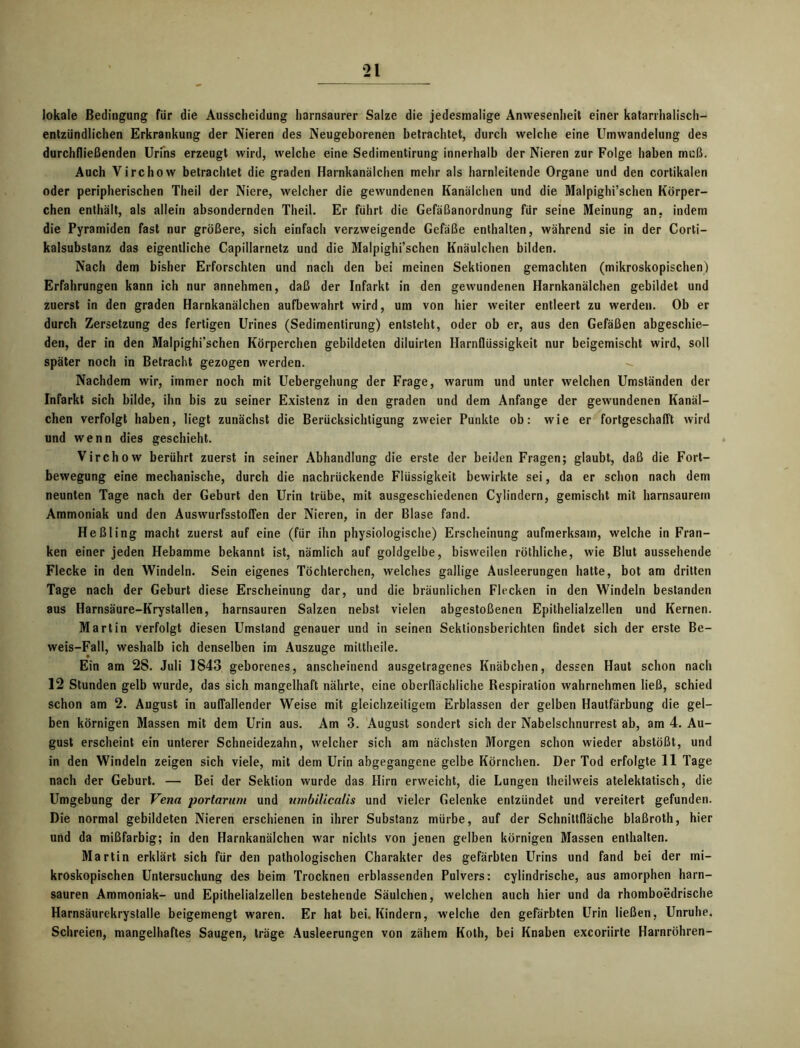 lokale Bedingung für die Ausscheidung liarnsaurer Salze die jedesmalige Anwesenheit einer katarrhalisch- entzündlichen Erkrankung der Nieren des Neugeborenen betrachtet, durch welche eine Umwandelung des durchfließenden Urins erzeugt wird, welche eine Sedimentirung innerhalb der Nieren zur Folge haben muß. Auch Virchow betrachtet die graden Harnkanälchen mehr als harnleitende Organe und den corlikalen oder peripherischen Theil der Niere, welcher die gewundenen Kanälchen und die Malpighi’schen Körper- chen enthält, als allein absondernden Theil. Er führt die Gefäßanordnung für seine Meinung an, indem die Pyramiden fast nur größere, sich einfach verzweigende Gefäße enthalten, während sie in der Corti- kalsubstanz das eigentliche Capillarnetz und die Malpighi’schen Knäulchen bilden. Nach dem bisher Erforschten und nach den bei meinen Sektionen gemachten (mikroskopischen) Erfahrungen kann ich nur annehmen, daß der Infarkt in den gewundenen Harnkanälchen gebildet und zuerst in den graden Harnkanälchen aufbewahrt wird, um von hier weiter entleert zu werden. Ob er durch Zersetzung des fertigen Urines (Sedimentirung) entsteht, oder ob er, aus den Gefäßen abgeschie- den, der in den Malpighi’schen Körperchen gebildeten diluirten Harnflüssigkeit nur beigemischt wird, soll später noch in Betracht gezogen werden. - Nachdem wir, immer noch mit Uebergehung der Frage, warum und unter welchen Umständen der Infarkt sich bilde, ihn bis zu seiner Existenz in den graden und dem Anfänge der gewundenen Kanäl- chen verfolgt haben, liegt zunächst die Berücksichtigung zweier Punkte ob: wie er fortgeschafft wird und wenn dies geschieht. Virchow berührt zuerst in seiner Abhandlung die erste der beiden Fragen; glaubt, daß die Fort- bewegung eine mechanische, durch die nachrückende Flüssigkeit bewirkte sei, da er schon nach dem neunten Tage nach der Geburt den Urin trübe, mit ausgeschiedenen Cylindern, gemischt mit harnsaurem Ammoniak und den Auswurfsstoffen der Nieren, in der Blase fand. Heßling macht zuerst auf eine (für ihn physiologische) Erscheinung aufmerksam, welche in Fran- ken einer jeden Hebamme bekannt ist, nämlich auf goldgelbe, bisweilen röthliche, wie Blut aussehende Flecke in den Windeln. Sein eigenes Töchterchen, welches gallige Ausleerungen hatte, bot am dritten Tage nach der Geburt diese Erscheinung dar, und die bräunlichen Flecken in den Windeln bestanden 8us Harnsäure-Krystallen, harnsauren Salzen nebst vielen abgestoßenen Epithelialzellen und Kernen. Martin verfolgt diesen Umstand genauer und in seinen Sektionsberichten findet sich der erste Be- weis-Fall, weshalb ich denselben im Auszuge mittheile. Ein am 28. Juli 1843 geborenes, anscheinend ausgetragenes Knäbchen, dessen Haut schon nach 12 Stunden gelb wurde, das sich mangelhaft nährte, eine oberflächliche Respiration wahrnehmen ließ, schied schon am 2. August in auffallender Weise mit gleichzeitigem Erblassen der gelben Hautfärbung die gel- ben körnigen Massen mit dem Urin aus. Am 3. August sondert sich der Nabelschnurrest ab, am 4. Au- gust erscheint ein unterer Schneidezahn, welcher sich am nächsten Morgen schon wieder abstößt, und in den Windeln zeigen sich viele, mit dem Urin abgegangene gelbe Körnchen. Der Tod erfolgte 11 Tage nach der Geburt. — Bei der Sektion wurde das Hirn erweicht, die Lungen theilweis atelektatisch, die Umgebung der Vena portarum und umbilicalis und vieler Gelenke entzündet und vereitert gefunden. Die normal gebildeten Nieren erschienen in ihrer Substanz mürbe, auf der Schnittfläche blaßroth, hier und da mißfarbig; in den Harnkanälchen war nichts von jenen gelben körnigen Massen enthalten. Martin erklärt sich für den pathologischen Charakter des gefärbten Urins und fand bei der mi- kroskopischen Untersuchung des beim Trocknen erblassenden Pulvers: cylindrische, aus amorphen harn- sauren Ammoniak- und Epithelialzellen bestehende Säulchen, welchen auch hier und da rhomboedrische Harnsäurekrystalle beigemengt waren. Er hat bei. Kindern, welche den gefärbten Urin ließen, Unruhe. Schreien, mangelhaftes Saugen, träge Ausleerungen von zähem Koth, bei Knaben excoriirte Harnröhren-