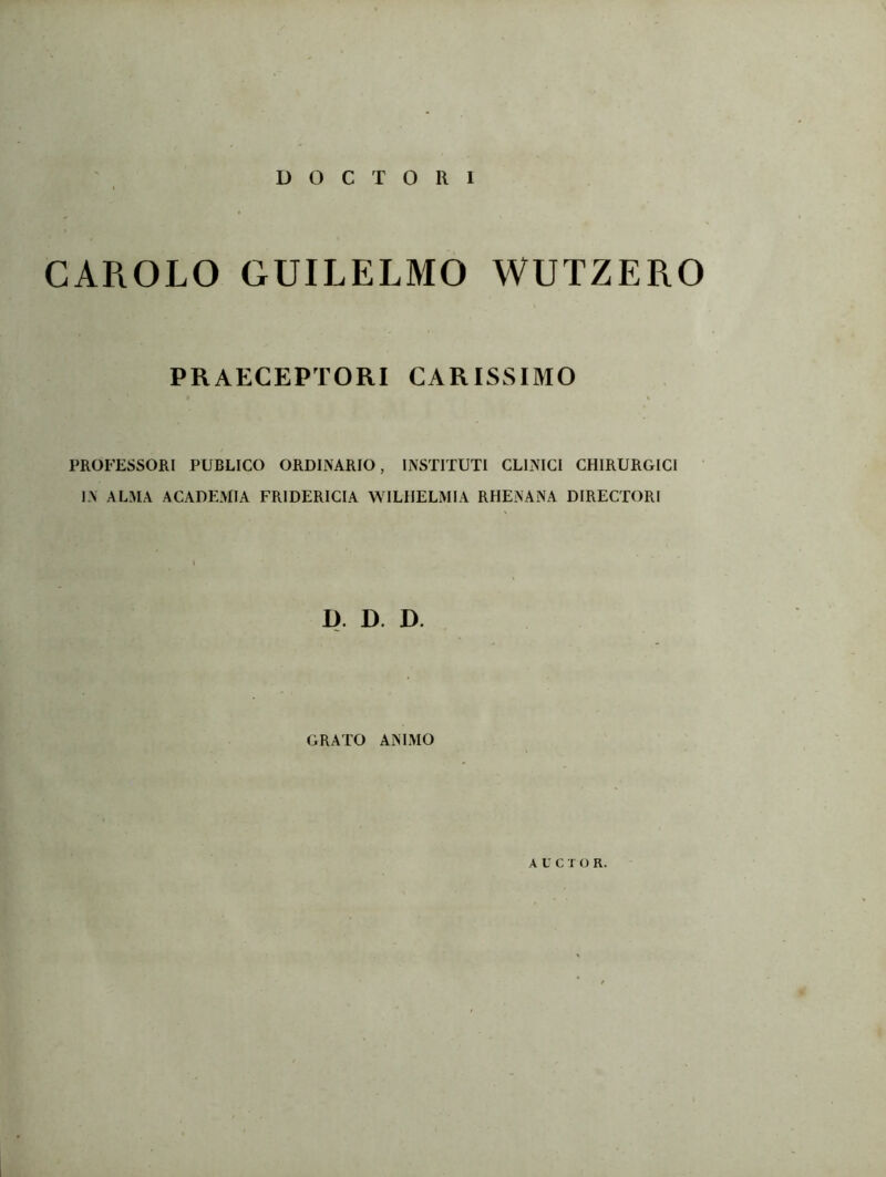 CAROLO GUILELMO WUTZERO PRAECEPTORI CARISSIMO PROFESSORI PUBLICO ORDINARIO, INSTITUTI CLINICI CHIRURGICI IN ALMA ACADEMIA FRIDERICIA WILHELMIA RHENANA DIRECTORI D. D. D. GRATO ANIMO AUCTOR.