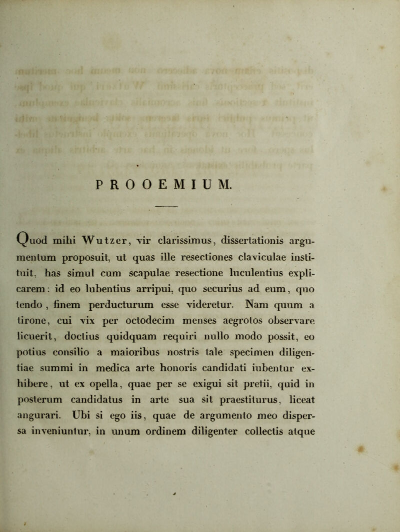 PROOEMIUM. v^uod mihi Wutzer, vir clarissimus, dissertationis argu- mentum proposuit, ut quas ille resectiones claviculae insti- tuit, has simul cum scapulae resectione luculentius expli- carem : id eo lubentius arripui, quo securius ad eum, quo tendo , finem perducturum esse videretur. Nam quum a tirone, cui vix per octodecim menses aegrotos observare licuerit, doctius quidquam requiri nullo modo possit, eo potius consilio a maioribus nostris tale specimen diligen- tiae summi in medica arte honoris candidati iubentur ex- hibere, ut ex opella, quae per se exigui sit pretii, quid in posterum candidatus in arte sua sit praestiturus, liceat augurari. Ubi si ego iis, quae de argumento meo disper- sa inveniuntur, in unum ordinem diligenter collectis atque