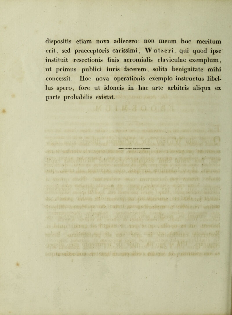 dispositis etiam nova adiecero: non meum hoc meritum erit, sed praeceptoris carissimi, Wutzeri, qui quod ipse instituit resectionis finis acromialis claviculae exemplum, ut primus publici iuris facerem, solita benignitate mihi concessit. Hoc nova operationis exemplo instructus libel- lus spero, fore ut idoneis in hac arte arbitris aliqua ex parte probabilis existat.