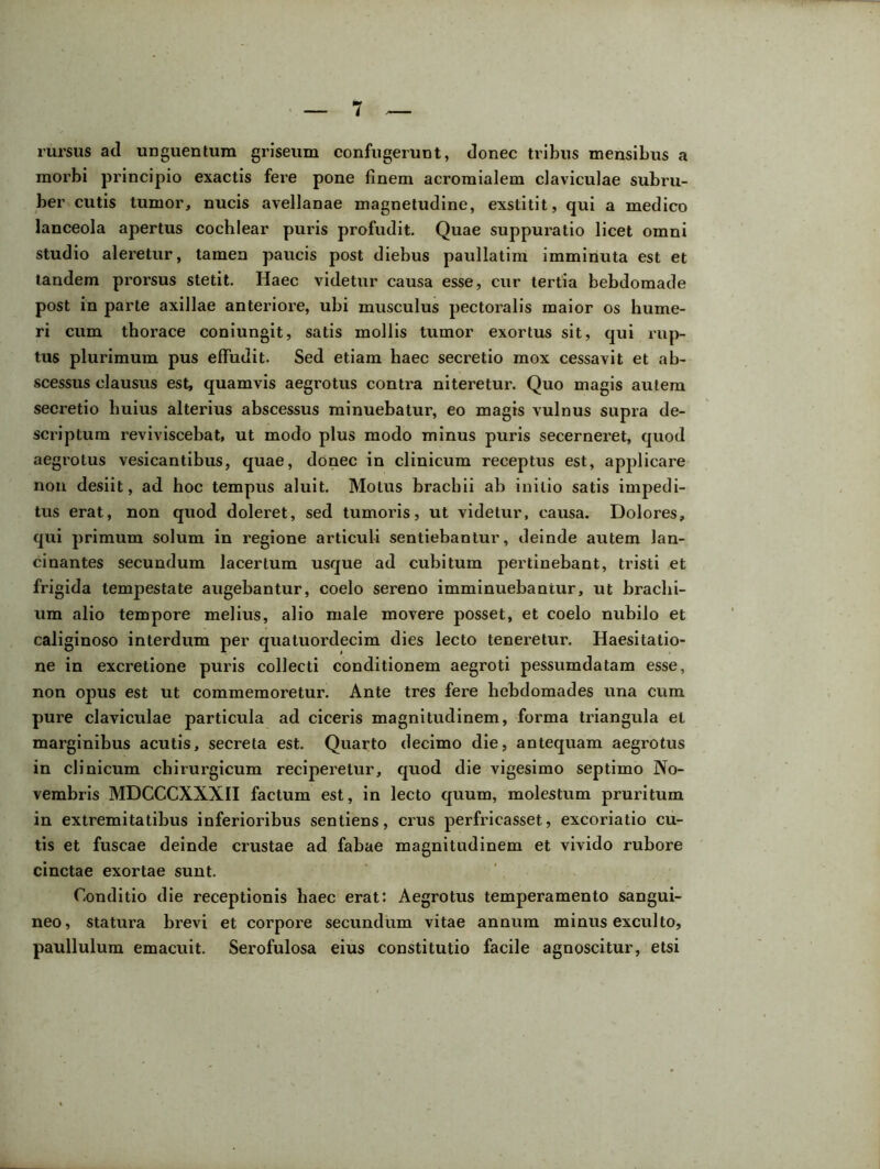 rursus ad unguentum griseum confugerunt, donec tribus mensibus a morbi principio exactis fere pone finem acromialem claviculae subru- ber cutis tumor, nucis avellanae magnetudine, exstitit, qui a medico lanceola apertus cochlear puris profudit. Quae suppuratio licet omni studio aleretur, tamen paucis post diebus paullatim imminuta est et tandem prorsus stetit. Haec videtur causa esse, cur tertia hebdomade post in parte axillae anteriore, ubi musculus pectoralis maior os hume- ri cum thorace coniungit, satis mollis tumor exortus sit, qui rup- tus plurimum pus effudit. Sed etiam haec secretio mox cessavit et ab- scessus clausus est, quamvis aegrotus contra niteretur. Quo magis autem secretio huius alterius abscessus minuebatur, eo magis vulnus supra de- scriptum reviviscebat, ut modo plus modo minus puris secerneret, quod aegrotus vesicantibus, quae, donec in clinicum receptus est, applicare non desiit, ad hoc tempus aluit. Motus brachii ab initio satis impedi- tus erat, non quod doleret, sed tumoris, ut videtur, causa. Dolores, qui primum solum in regione articuli sentiebantur, deinde autem lan- cinantes secundum lacertum usque ad cubitum pertinebant, tristi et frigida tempestate augebantur, coelo sereno imminuebantur, ut brachi- um alio tempore melius, alio male movere posset, et coelo nubilo et caliginoso interdum per quatuordecim dies lecto teneretur. Haesitatio- ne in excretione puris collecti conditionem aegroti pessumdatam esse, non opus est ut commemoretur. Ante tres fere hebdomades una cum pure claviculae particula ad ciceris magnitudinem, forma triangula el marginibus acutis, secreta est. Quarto decimo die, antequam aegrotus in clinicum chirurgicum reciperetur, quod die vigesimo septimo No- vembris MDCCCXXNII factum est, in lecto quum, molestum pruritum in extremitatibus inferioribus sentiens, crus perfricasset, excoriatio cu- tis et fuscae deinde crustae ad fabae magnitudinem et vivido rubore cinctae exortae sunt. Conditio die receptionis haec erat: Aegrotus temperamento sangui- neo, statura brevi et corpore secundum vitae annum minus exculto, paullulum emacuit. Serofulosa eius constitutio facile agnoscitur, etsi