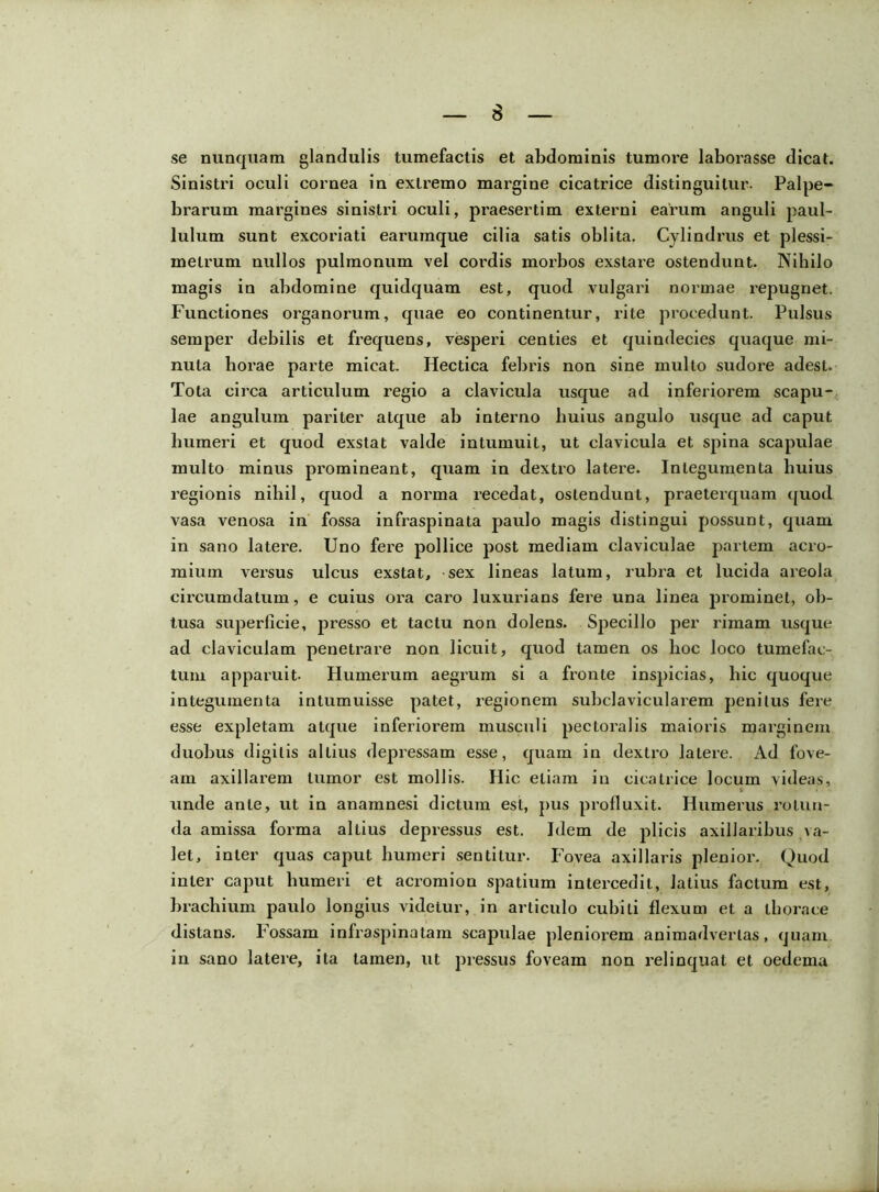 se nunquam glandulis tumefactis et abdominis tumore laborasse dicat. Sinistri oculi cornea in extremo margine cicatrice distinguitur. Palpe- brarum margines sinistri oculi, px’aesertim externi earum anguli paul- luium sunt excoriati earumque cilia satis oblita. Cylindrus et plessi- metrum nullos pulmonum vel cordis morbos exstare ostendunt. Nihilo magis in abdomine quidquam est, quod vulgari normae repugnet. Functiones organorum, quae eo continentur, rite procedunt. Pulsus semper debilis et frequens, vesperi centies et quindecies quaque mi- nuta horae parte micat. Hectica febris non sine multo sudore adest. Tota circa articulum regio a clavicula usque ad inferiorem scapu- lae angulum pariter atque ab interno huius angulo usque ad caput humeri et quod exstat valde intumuit, ut clavicula et spina scapulae multo minus promineant, quam in dextro latere. Integumenta huius regionis nihil, quod a norma recedat, ostendunt, praeterquam quod vasa venosa in fossa infraspinata paulo magis distingui possunt, quam in sano latere. Uno fere pollice post mediam claviculae partem acro- mium versus ulcus exstat, sex lineas latum, rubra et lucida areola circumdatum, e cuius ora caro luxurians fere una linea prominet, ob- tusa superficie, presso et tactu non dolens. Specillo per rimam usque ad claviculam penetrare non licuit, quod tamen os hoc loco tumefac- tum apparuit. Humerum aegrum si a fronte inspicias, hic quoque integumenta intumuisse patet, regionem subclavicularem penitus fere esse expletam atque inferiorem musculi pectoi’alis maioris mai’ginem duobus digitis altius depressam esse, quam in dextix> latere. Ad fove- am axillai’em tumor est mollis. Hic etiam in cicatrice locum videas, unde ante, ut in anamnesi dictum est, pus profluxit. Humerus rotun- da amissa foi'ma altius depressus est. Idem de plicis axillaribus va- let, inter quas caput humeri sentitui'. Fovea axillaris plenior. Quod inter caput humeri et acromion spatium intercedit, latius factum est, brachium paulo longius videtur, in articulo cubili flexum et a thorace distans. Fossam infraspinatam scapulae pleniorem animadvertas, quam in sano lateie, ita tamen, ut pressus foveam non relinquat et oedema