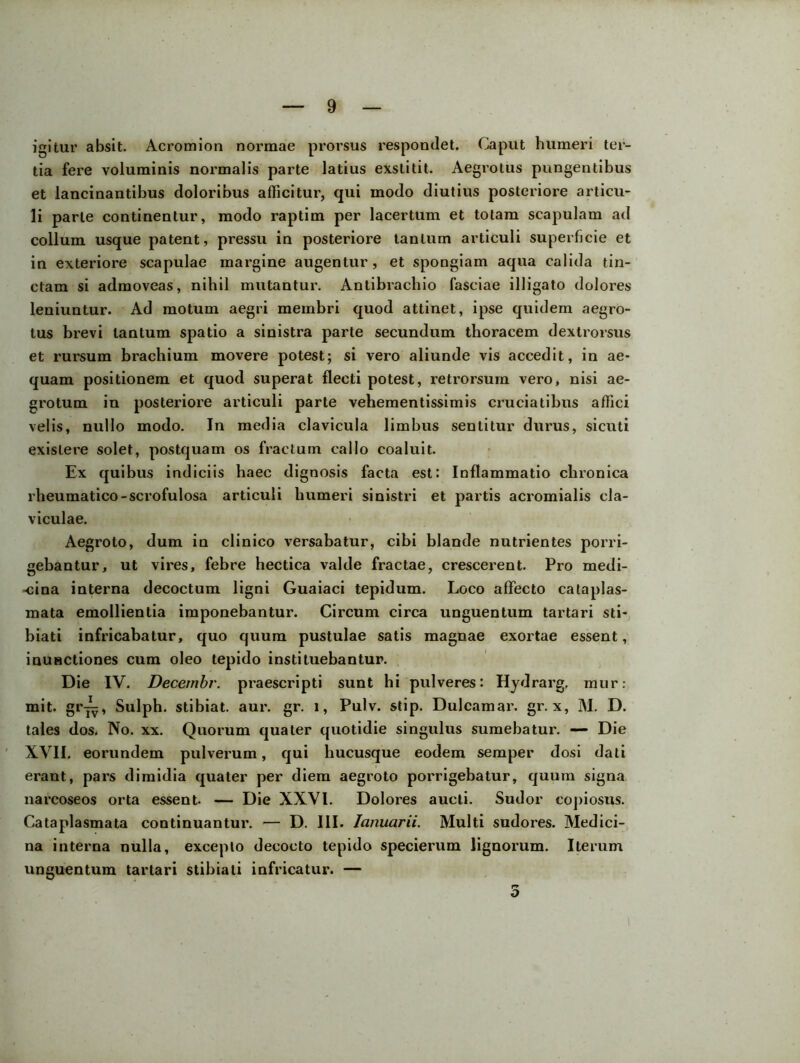igitur absit. Acromion normae prorsus respondet. Caput humeri ter- tia fere voluminis normalis parte latius exstitit. Aegrotus pungentibus et lancinantibus doloribus afficitur, qui modo diutius posteriore articu- li parte continentur, modo raptim per lacertum et totam scapulam ad collum usque patent, pressu in posteriore lanium articuli superficie et in exteriore scapulae margine augentur, et spongiam aqua calida tin- ctam si admoveas, nihil mutantur. Antibrachio fasciae illigato dolores leniuntur. Ad motum aegri membri quod attinet, ipse quidem aegro- tus brevi tantum spatio a sinistra parte secundum thoracem dextrorsus et rursum brachium movere potest; si vero aliunde vis accedit, in ae- quam positionem et quod superat flecti potest, retrorsum vero, nisi ae- grotum in posteriore articuli parte vehementissimis cruciatibus affici velis, nullo modo. In media clavicula limbus sentitur durus, sicuti exislere solet, postquam os fractum callo coaluit. Ex quibus indiciis haec dignosis facta est: Inflammatio chronica rheumatico-scrofulosa articuli humeri sinistri et partis acromialis cla- viculae. Aegroto, dum in clinico versabatur, cibi blande nutrientes porri- gebantur, ut vires, febre hectica valde fractae, crescerent. Pro medi- -cina interna decoctum ligni Guaiaci tepidum. Loco affecto cataplas- mata emollientia imponebantur. Circum circa unguentum tartari sti- biati infricabatur, quo quum pustulae satis magnae exortae essent, inunctiones cum oleo tepido instituebantur. Die IV. Decembr. praescripti sunt hi pulveres: Hydrarg. mur: mit. gr^, Sulph. stibiat. aui\ gr. i, Pulv. stip. Dulcamar. gr. x, M. D. tales dos. No. xx. Quorum quater quotidie singulus sumebatur. —- Die XVII. eorundem pulverum, qui hucusque eodem semper dosi dati erant, pars dimidia quater per diem aegroto porrigebatur, quum signa nai’coseos orta essent- — Die XXVI. Dolores aucti. Sudor copiosus. Cataplasmata continuantur. — D. III. lanuarii. Multi sudores. Medici- na interna nulla, excepto decocto tepido specierum lignorum. Iterum unguentum tartari stibiati infricatur. — 3 i