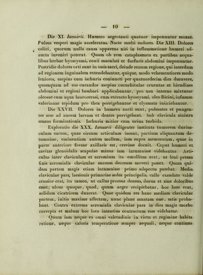 Die XI. lanuarii. Humero aegrotanti quatuor imponuntur moxae. Pulsus vesperi magis acceleratus. Nocte multi sudores. Die XIII. Dolores colici, quorum nulla causa apparens nisi in inflammatione humeri ad- aucta inveniri poterat. Quam ob rem cataplasmata ex partibus aequa- libus herbae hyoscyami, conii maculati et furfuris abdomini imponuntur. Postridie dolores orti sunt in ossis sacri, deinde renum regione, qui interdum ad regionem inguinalem extendebantur, quique, modo vehementiores modo leniores, saepius cum ischuria coniuncti per quatuordecim dies duravere, quamquam ad eos curandos saepius cucurbitulae cruentae et hirudines abdomini et regioni lumbari applicabantur, pro usu interno mixturae oleosae cum aqua laurocerasi, cum extracto hyoscyami, oleo Ricini, infusum valerianae tepidum pro thea porrigebantur et clysmata iniiciebantur. Die XXVII. Dolores in humero aucti sunt, pulsantes et pungen- tes sese ad aurem laevam et dentes porrigebant. Sub clavicula sinistra sensus formicationis. Ischuria mitior cum urina turbida. Exploratio die XXX. lanuarii diligenter instituta tumorem durius- culum earum, quae circum articulum iacent, partium aliquantum de- tumuisse, eminentiam autem mollem, iam supra memoratam, quae in parte anteriore foveae axillaris est, crevisse docuit. Caput humeri et cavitas glenoidalis scapulae minus iam intumuisse videbantur. Arti- culus inter claviculam et acromium ita emollitus erat, ut leni pressu finis acromialis claviculae sursum deorsum moveri posset. Quam qui- dem partem magis etiam intumuisse primo adspectu patebat. Media claviculae pars, laesionis primariae sedes principalis, callo exsudato valde crassior erat, ita tamen, ut callus prorsus densus, durus et sine doloribus esset; ulcus quoque, quod, quum aeger recipiebatur, hoc loco erat, solidam cicatricem duxerat. Quae quidem res hanc mediam claviculae partem, initio maxime affectam, nunc plane sanatam esse, satis proba- bant. Contra extrema acromialis claviculae pars in dies magis morbo correpta et malum hoc loco intentius contractum esse videbatur. Quum iam neque ex omni valetudinis in victu et regimine habita ratione, neque caloris temperatione semper aequali, neque continua