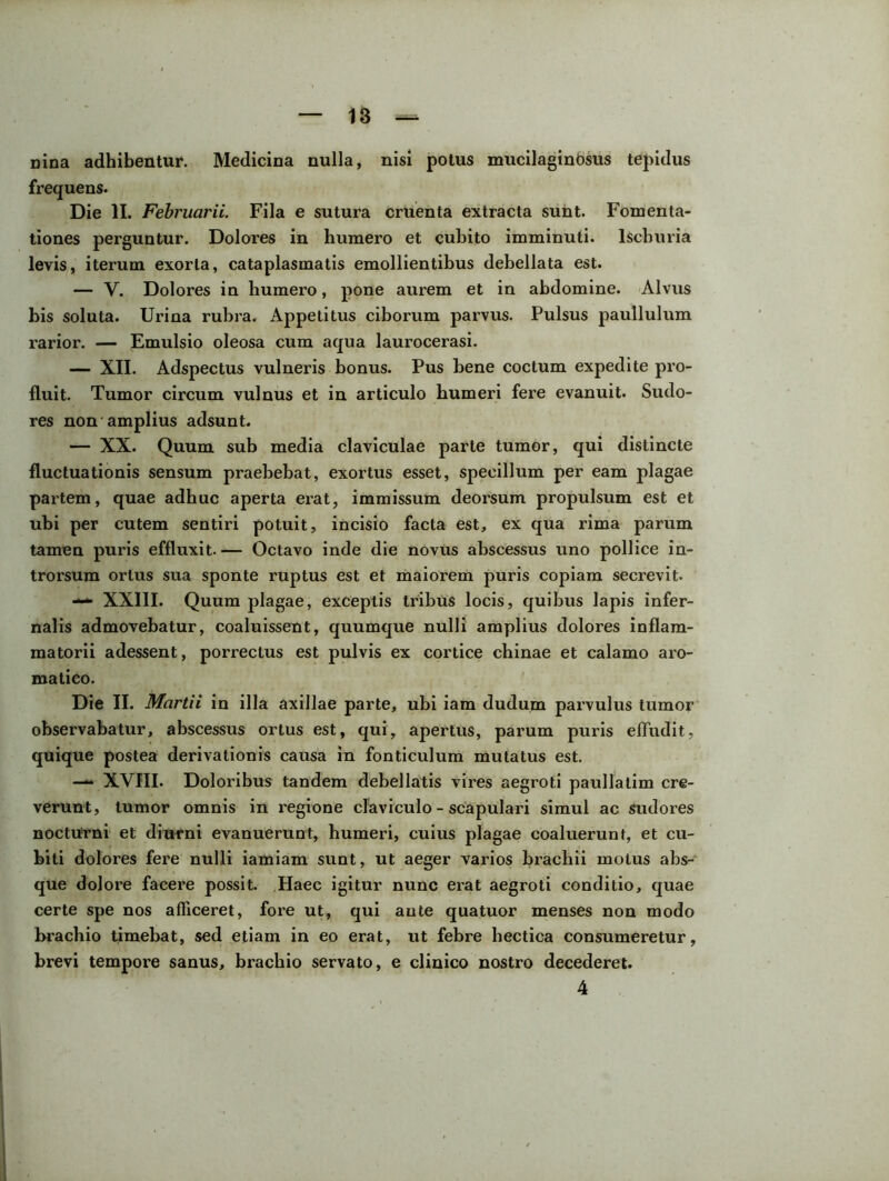 nina adhibentur. Medicina nulla, nisi potus mucilaginosus tepidus frequens. Die II. Februarii. Fila e sutura cruenta extracta sunt. Fomenta- tiones perguntur. Dolores in humero et cubito imminuti. lScburia levis, iterum exorta, cataplasmatis emollientibus debellata est. — V. Dolores in humero, pone aurem et in abdomine. Alvus bis soluta. Urina rubra. Appetitus ciborum parvus. Pulsus paullulum rarior. — Emulsio oleosa cum aqua laurocerasi. — XII. Adspectus vulneris bonus. Pus bene coctum expedite pro- fluit. Tumor circum vulnus et in articulo humeri fere evanuit. Sudo- res non amplius adsunt. — XX. Quum sub media claviculae parte tumor, qui distincte fluctuationis sensum praebebat, exortus esset, specillum per eam plagae partem, quae adhuc aperta erat, immissum deorsum propulsum est et ubi per cutem sentiri potuit, incisio facta est, ex qua rima parum tamen puris effluxit.— Octavo inde die novus abscessus uno pollice in- trorsum ortus sua sponte ruptus est et maiorem puris copiam secrevit. — XXIII. Quum plagae, exceptis tribus locis, quibus lapis infer- nalis admovebatur, coaluissent, quumque nulli amplius dolores inflam- matorii adessent, porrectus est pulvis ex cortice chinae et calamo aro- matico. Die II. Martii in illa axillae parte, ubi iam dudum parvulus tumor observabatur, abscessus ortus est, qui, apertus, parum puris effudit, quique postea derivationis causa in fonticulum mutatus est. —XVIII. Doloribus tandem debellatis vires aegroti paullalim cre- verunt, tumor omnis in regione claviculo - scapulari simul ac sudores nocturni et diurni evanuerunt, humeri, cuius plagae coaluerunt, et cu- biti dolores fere nulli iamiam sunt, ut aeger varios brachii motus abs- que dolore facere possit. Haec igitur nunc erat aegroti conditio, quae certe spe nos afficeret, fore ut, qui ante quatuor menses non modo brachio timebat, sed etiam in eo erat, ut febre hectica consumeretur, brevi tempore sanus, brachio servato, e clinico nostro decederet.