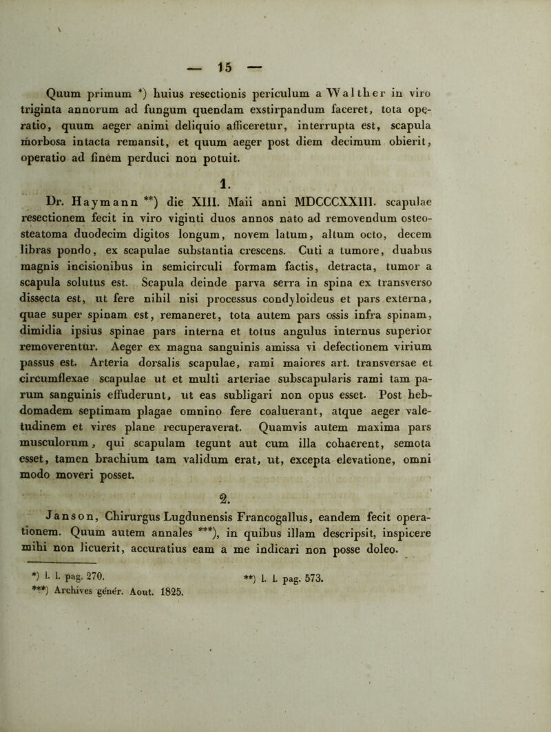 triginta annorum ad fungum quendam exstirpandum faceret, tota ope- ratio, quum aeger animi deliquio afficeretur, interrupta est, scapula morbosa intacta remansit, et quum aeger post diem decimum obierit, operatio ad finem perduci non potuit. 1. Dr. Haymann **) die XIII. Maii anni MDCCCXX1II. scapulae resectionem fecit in viro viginti duos annos nato ad removendum osteo- steatoma duodecim digitos longum, novem latum, altum octo, decem libras pondo, ex scapulae substantia crescens. Cuti a tumore, duabus magnis incisionibus in semicirculi formam factis, detracta, tumor a scapula solutus est. Scapula deinde parva serra in spina ex transverso dissecta est, ut fere nihil nisi processus condjloideus et pars externa, quae super spinam est, remaneret, tota autem pars ossis infra spinam, dimidia ipsius spinae pars interna et totus angulus internus superior removerentur. Aeger ex magna sanguinis amissa vi defectionem virium passus est. Arteria dorsalis scapulae, rami maiores art. transversae et circumflexae scapulae ut et multi arteriae subscapularis rami tam pa- rum sanguinis effuderunt, ut eas subligari non opus esset. Post beb- domadem septimam plagae omnino fere coaluerant, atque aeger vale- tudinem et vires plane recuperaverat. Quamvis autem maxima pars musculorum, qui scapulam tegunt aut cum illa cohaerent, semota esset, tamen brachium tam validum erat, ut, excepta elevatione, omni modo moveri posset. 2. Janson, Chirurgus Lugdunensis Francogallus, eandem fecit opera- tionem. Quum autem annales ***), in quibus illam descripsit, inspicere mihi non licuerit, accuratius eam a me indicari non posse doleo. *) 1. 1. pag. 270. ***) Archives gener. Aout. 1825. **) 1. i. pag. 573.