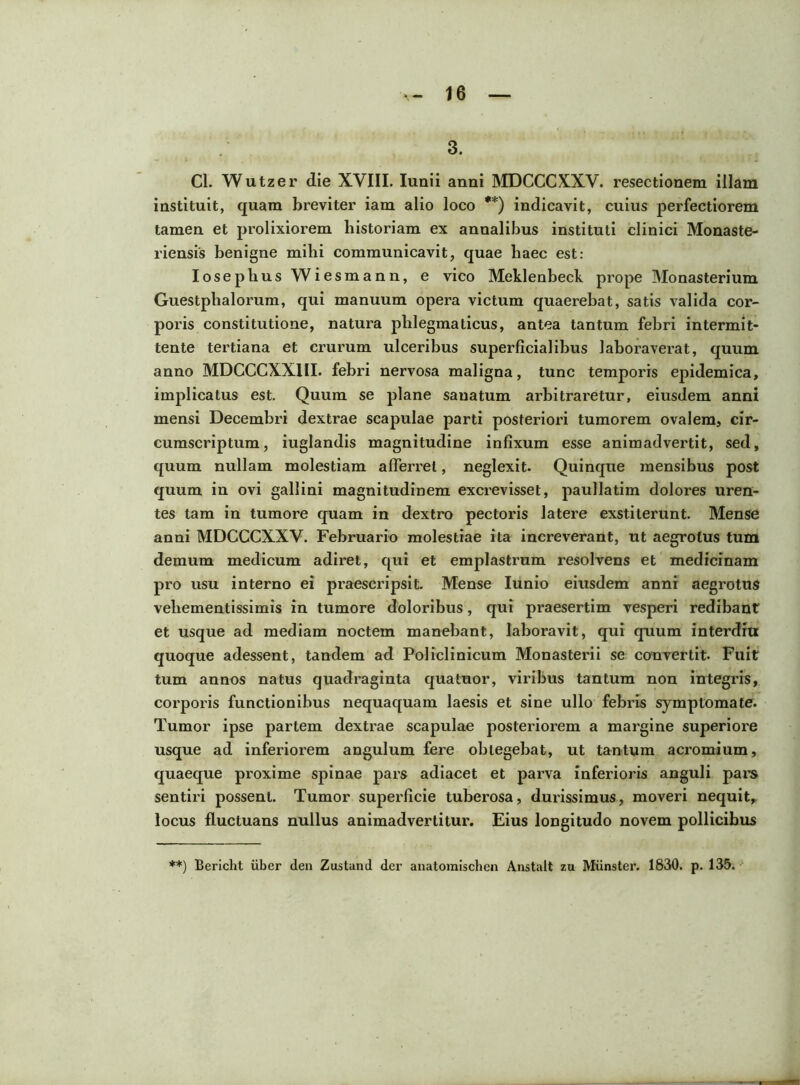 3. Cl. Wutzer die XVIII. Iunii anni MDCCCXXV. resectionem illam instituit, quam breviter iam alio loco **) indicavit, cuius perfectiorem tamen et prolixiorem historiam ex annalibus instituti clinici Monaste- riensis benigne mihi communicavit, quae haec est: Ioseplius Wiesmann, e vico Meklenbeck prope Monasterium Guestplialorum, qui manuum opera victum quaerebat, satis valida cor- poris constitutione, natura phlegmaticus, antea tantum febri intermit- tente tertiana et crurum ulceribus superficialibus laboraverat, quum anno MDCCCXXUI. febri nervosa maligna, tunc temporis epidemica, implicatus est. Quum se plane sanatum arbitraretur, eiusdem anni mensi Decembri dextrae scapulae parti posteriori tumorem ovalem, cir- cumscriptum, iuglandis magnitudine infixum esse animadvertit, sed, quum nullam molestiam afferret, neglexit. Quinque mensibus post quum in ovi gallini magnitudinem excrevisset, paullatim dolores uren- tes tam in tumore quam in dextro pectoris latere exstiterunt. Mense anni MDCCCXXV. Februario molestiae ita increverant, ut aegrotus tum demum medicum adiret, qui et emplastrum resolvens et medicinam pro usu interno ei praescripsit. Mense Iunio eiusdem anni aegrotus vehementissimis in tumore doloribus, qui praesertim vesperi redibant et usque ad mediam noctem manebant, laboravit, qui quum interdru quoque adessent, tandem ad Policlinicum Monasterii se convertit- Fuit tum annos natus quadraginta qua tuor, viribus tantum non integris, corporis functionibus nequaquam laesis et sine ullo febris symptomate. Tumor ipse partem dextrae scapulae posteriorem a margine superiore usque ad inferiorem angulum fere obtegebat, ut tantum acromium, quaeque proxime spinae pars adiacet et parva inferioris anguli pars sentiri possent. Tumor superficie tuberosa, durissimus, moveri nequit,, locus fluctuans nullus animadvertitur. Eius longitudo novem pollicibus **) Bericht uber den Zustand der anatomischen Anstalt zu Munster. 1830. p. 135.