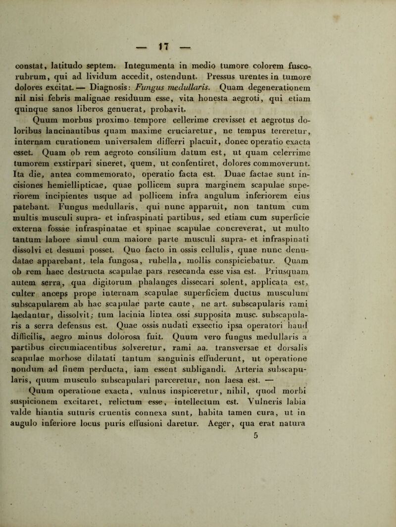 constat, latitudo septem. Integumenta in medio tumore colorem fusco- rubrum, qui ad lividum accedit, ostendunt. Pressus urentes in tumore dolores excitat.— Diagnosis: Fungus medullaris. Quam degenerationem nil nisi febris malignae residuum esse, vita honesta aegroti, qui etiam quinque sanos liberos genuerat, probavit. Quum morbus proximo tempore cellerime crevisset et aegrotus do- loribus lancinantibus quam maxime cruciaretur, ne tempus tereretur, internam curationem universalem differri placuit, donec operatio exacta esset. Quam ob rem aegroto consilium datum est, ut quam celerrime tumorem exstirpari sineret, quem, ut confentiret, dolores commoverunt. Ita die, antea commemorato, operatio facta est. Duae factae sunt in- cisiones hemiellipticae, quae pollicem supra marginem scapulae supe- riorem incipientes usque ad pollicem infra angulum inferiorem eius patebant. Fungus medullaris, qui nunc apparuit, non tantum cum multis musculi supra- et infraspinati partibus, sed etiam cum superficie externa fossae infraspinatae et spinae scapulae concreverat, ut multo tantum laboi’e simul cum maiore parte musculi supra- et infraspinati dissolvi et desumi posset. Quo facto in ossis cellulis, quae nunc denu- datae apparebant, tela fungosa, rubella, mollis conspiciebatur. Quam ob rem haec destructa scapulae pars resecanda esse visa est. Priusquam autem serra, qua digitorum phalanges dissecari solent, applicata est, culter anceps prope internam scapulae superficiem ductus musculum subscapularem ab hac scapulae parte caute, ne art. subscapularis rami laedantur, dissolvit; tum lacinia lintea ossi supposita musc. subscapula- ris a serra defensus est. Quae ossis nudati exsectio ipsa operatori haud difficilis, aegro minus doloix>sa fuit. Quum vero fungus medullaris a partibus circumiacentibus solveretur, rami aa. transversae et dorsalis scapulae morbose dilatati tantum sanguinis effuderunt, ut operatione nondum ad finem perducta, iam essent subligandi. Arteria subscapu- laris, quum musculo subscapulari parceretur, non laesa est. — Quum operatione exacta, vulnus inspiceretur, nihil, quod morbi suspicionem excitaret, relictum esse, intellectum est. Vulneris labia valde hiantia suturis cruentis connexa sunt, habita tamen cura, ut in angulo inferiore locus puris effusioni daretur. Aeger, qua erat natura 5