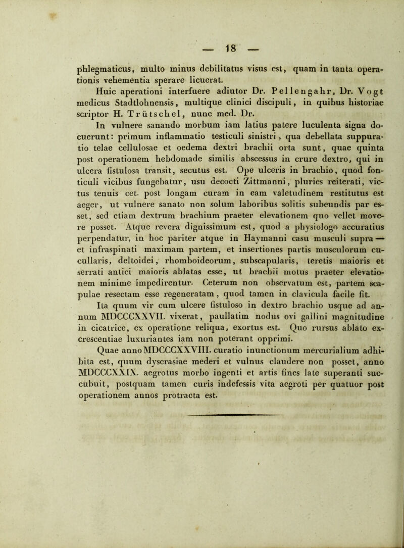 phlegmaticus, multo minus debilitatus visus est, quam in tanta opera- tionis vehementia sperare licuerat. Huic aperationi interfuere adiutor Dr. Pellengahr, Dr. Vogt medicus Stadtlohnensis, multique clinici discipuli, in quibus historiae scriptor H. TrutscheI, nunc med. Dr. In vulnere sanando morbum iam latius patere luculenta signa do- cuerunt: primum inflammatio testiculi sinistri, qua debellata suppura- tio telae cellulosae et oedema dextri brachii orta sunt, quae quinta post opei'ationem hebdomade similis abscessus in crure dextro, qui in ulcera fistulosa transit, secutus est. Ope ulceris in brachio, quod fon- ticuli vicibus fungebatur, usu decocti Zittmanni, pluries reiterati, vic- tus tenuis cet. post longam curam in eam valetudinem restitutus est aeger, ut vulnere sanato non solum laboribus solitis subeundis par es- set, sed etiam dextrum brachium praeter elevationem quo vellet move- re posset. Atque revera dignissimum est, quod a physiologo accuratius perpendatur, in hoc pariter atque in Haymanni casu musculi supra — et infraspinati maximam partem, et insertiones partis musculorum cu- cullaris, deltoidei, rhomboideorum, subscapularis, teretis maioris et serrati antici maioris ablatas esse, ut brachii motus praeter elevatio- nem minime impedirentur. Ceterum non observatum est, partem sca- pulae resectam esse regeneratam, quod tamen in clavicula facile fit. Ita quum vir cum ulcere fistuloso in dextro brachio usque ad an- num MDCCCXXVII. vixerat, paullatim nodus ovi gailini magnitudine in cicatrice, ex operatione reliqua, exortus est. Quo rursus ablato ex- crescentiae luxuriantes iam non poterant opprimi. Quae annoMDCCCXXVIII. curatio inunctionum mercurialium adhi- bita est, quum dyscrasiae mederi et vulnus claudere non posset, anno MDCCCXXIX. aegrotus morbo ingenti et artis fines late superanti suc- cubuit, postquam tamen curis indefessis vita aegroti per quatuor post operationem annos protracta est.