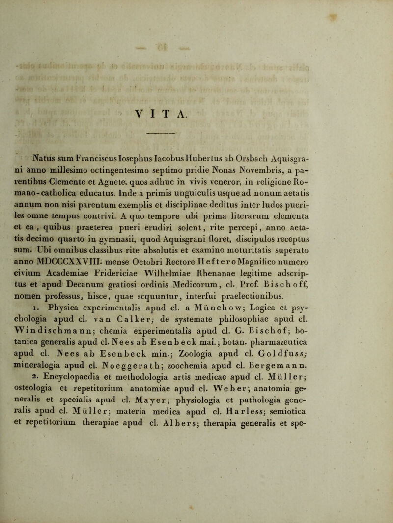 > VITA. Natus sum Franciscuslosephus IacobusHuberlus ab Orsbach Aquisgra- ni anno millesimo octingentesimo septimo pridie Nonas Novembris, a pa- rentibus Clemente et Agnete, quos adhuc in vivis veneror, in religione Ro- mano-catholica educatus. Inde a primis unguiculis usque ad nonum aetatis annum non nisi parentum exemplis et disciplinae deditus inter ludos pueri- les omne tempus contrivi. A quo tempore ubi prima literarum elementa et ea , quibus praeterea pueri erudiri solent, rite percepi, anno aeta- tis decimo quarto in gymnasii, quod Aquisgrani floret, discipulos receptus sum. Ubi omnibus classibus rite absolutis et examine moturitatis superato anno MDCCCXXVIII. mense Octobri Rectore Heft ero Magnifico numero civium Academiae Fridericiae Wilhelmiae Rhenanae legitime adscrip- tus et apud Decanum gratiosi ordinis Medicorum, cl. Prof. Bischoff, nomen professus, hisce, quae sequuntur, interfui praelectionibus. 1. Physica experimentalis apud cl. a Miinchow; Logica et psy- chologia apud cl. van Calker; de systemate philosophiae apud cl. Windischmann; chemia experimentalis apud cl. G. Bischof; bo- tanica generalis apud cl. Ne es ab Esenbeck mai.; botan. pharmazeutica apud cl. Nees ab Esenbeck min.; Zoologia apud cl. Goldfuss; mineralogia apud cl. Noeggerath; zoochemia apud cl. Bergemann. 2. Encyclopaedia et metbodologia artis medicae apud cl. Mulier; osteologia et repetitorium anatomiae apud cl. Web er; anatomia ge- neralis et specialis apud cl. May er; physiologia et pathologia gene- ralis apud cl. Mulier; materia medica apud cl. Harless; semiotica et repetitorium therapiae apud cl. Albers; therapia generalis et spe-