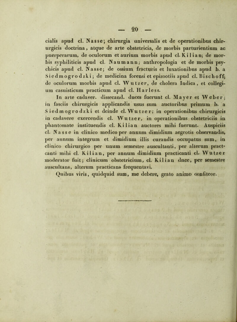 cialis apud cl. Nasse; chirurgia universalis et de operationibus chir- urgicis doctrina, atque de arte obstetricia, de morbis parturientium ac puerperarum, de oculorum et aurium morbis apud cl. K i 1 i a n; de mor- bis syphiliticis apud cl. Naumann; anthropologia et de morbis psy- chicis apud cl. Nasse; de ossium fracturis et luxationibus apud b. a Siedmogrodzki; de medicina forensi et epizootiis apud cl. Bischoff; de oculorum moi’bis apud cl. W utzer, de cholera Indica, et collegi- um casuisticum practicum apud cl. Harless. In arte cadaver, dissecand. duces fuerunt cl. Mayer et Weber; in fasciis chirurgicis applicandis usus sum auctoribus primum b. a S iedmogro dzki et deinde cl. Wutzer; in operationibus chirurgicis in cadavere exercendis cl. Wutzer, in operationibus obstetriciis in phantomate instituendis cl. Kilian auctores mihi fuerunt. Auspiciis cl. Nasse in clinico medico per annum dimidium aegix>tis obser-vandis, per annum integrum et dimidium illis curandis occupatus sum, in clinico chirurgico per unum semestre auscultanti, per alterum pract- canti mihi cl. Kilian, per annum dimidium practicanti cl. Wutzer moderator fuit; clinicum obstetricium, cl. Kilian duce, per semestre auscultans, alterum practicans frequentavi. Quibus viris, quidquid sum, me debere, grato animo confiteor.