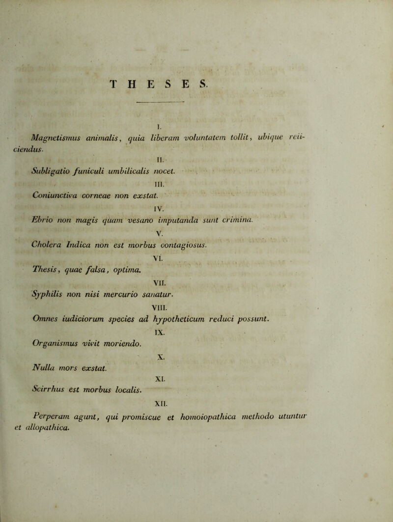 THESES. i. Magnetismus animalis, quia liberam voluntatem tollit, ubique red- dendus- II. Subligatio funiculi umbilicalis nocet. III. Coniunctiva corneae non exstat. IV. Ebrio non magis quam vesano imputanda sunt crimina. V. Cholera Indica non est morbus contagiosus. VI. Thesis, quae falsa, optima. VII. Syphilis non nisi mercurio sanatur. VIII. Omnes iudiciorum species ad hypotheticum reduci possunt. IX. Organismus vivit moriendo. Nulla mors exstat. Scirrhus est morbus localis. X. XI. XII. Perperam agunt, qui promiscue et homoiopathica methodo utuntur et allopathica.