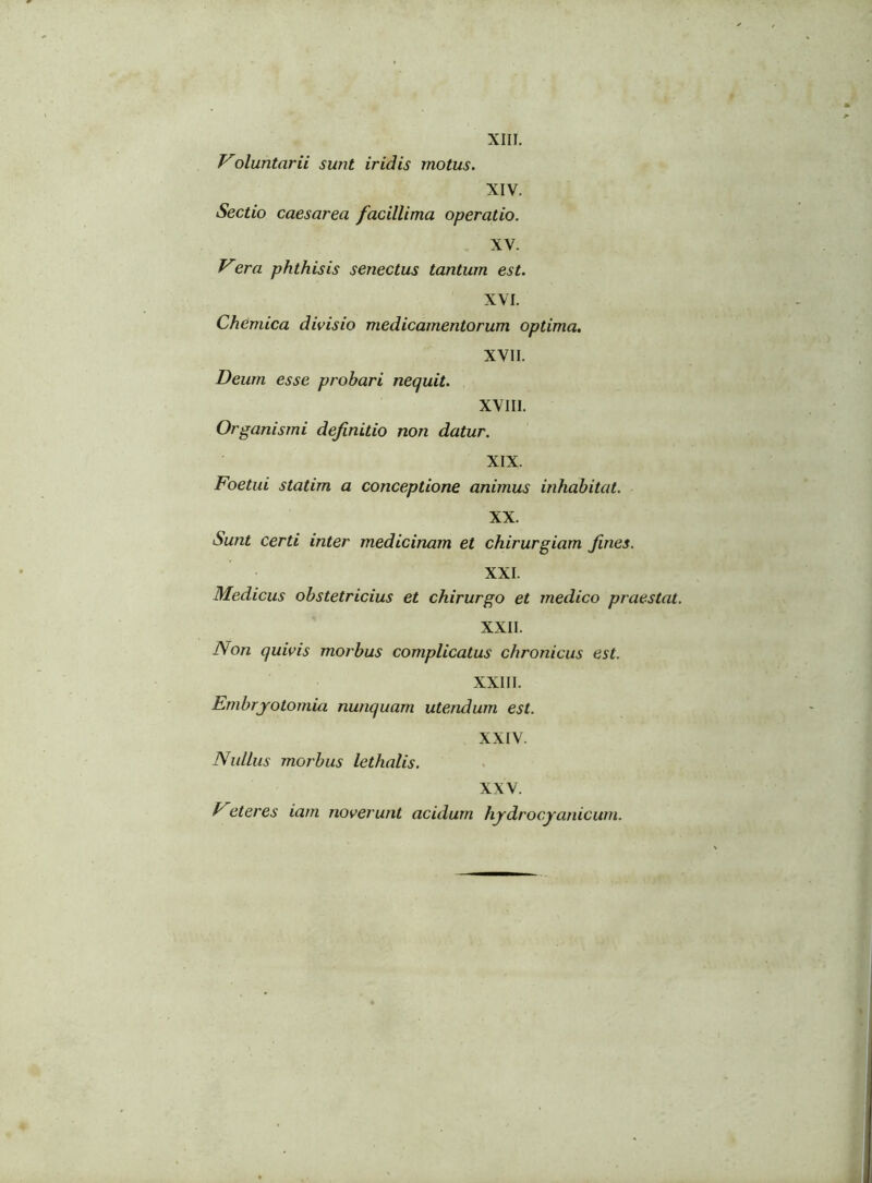 XIII. Voluntarii sunt iridis motus. XIV. Sectio caesarea facillima operatio. XV. Vera phthisis senectus tantum est. XVI. Chemica divisio medicamentorum optima. XVII. Deum esse probari nequit. XVIII. Organismi definitio non datur. XIX. Foetui statim a conceptione animus inhabitat. XX. Sunt certi inter medicinam et chirurgiam fines. XXI. Medicus obstetricius et chirurgo et medico praestat. XXII. Non quivis morbus complicatus chronicus est. XXIII. Embrjotomia nunquam utendum est. XXIV. Nullus morbus lethalis. XXV. Feteres iam noverunt acidum hydrocyanicutn.