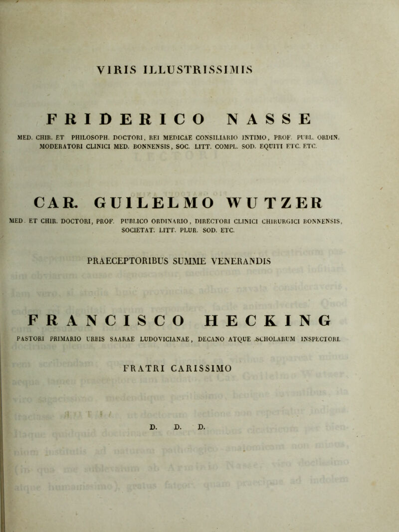 V1RIS ILLUSTRISSIMIS FRIDERICO NASSE MED. CHIR. ET PHILOSOPH. DOCTORI, REI MEDICAE CONSILIARIO 1NTIMO, PROF. PUBL. ORDIN. MODERATORI CLINICI MED. BONNENSIS, SOC. LITT. COMPL. SOD. EQUITI ETC. ETC. CAR. GU1LELMO WUTZER MED. ET CHIR. DOCTORI, PROF. PUBLICO ORDINARIO, DIRECTORI CLINICI CH1RURGICI BONNENSIS, SOC1ETAT. LITT. PLUR. SOD. ETC. PRAECEPTORIBUS SUMME VENERAINDIS FRANCISCO HECKING PASTORI PRIMARIO IRBIS SAARAE LUDOVICIANAE, DECANO ATQUE -SCHOLARUM INSPECTORI. FRATRI CARISSIMO D. D. D.