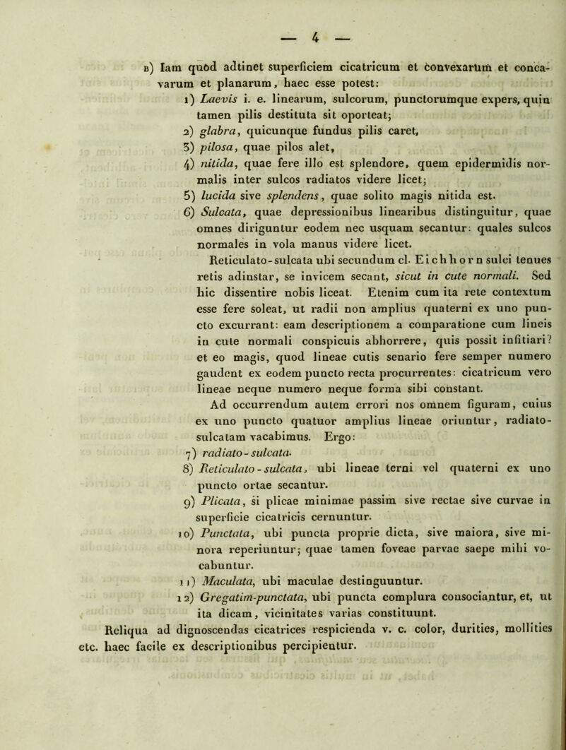 b) Iara quöd adtinet superficiem cicatricum et tonvexarUtii et conca- varum et planarum, liaec esse potest: 1) Laevis i. e. linearum, sulcorum, punctorumque expers, quin tarnen pilis destituta sit oporteat; 2) glabra, quicunque fundus pilis caret, 3) pilosa, quae pilos alet, 4) nitida, quae fere illo est splendore, quem epidermidis nor- malis inter sulcos i'adiatos videre licetj 5) lucida sive splendens, quae solito magis nitida est. 6) Sulcata, quae depressiouibus linearibus distinguitur, quae omnes diriguntur eodem nec usquam secantur: quales sulcos normales in vola manus videre licet. Reliculato-sulcata ubi secundum cl. Eichhorn sulci tenues relis adinstar, se invicem secant, sicut in cute normali. Sed hic dissentire nobis liceat. Etenim cum ita rete contextum esse fere soleat, ul radii non amplius quaterni ex uno pun- cto excurrant: eam descriptionem a comparatione cum lineis in cute normali conspicuis abborrere, quis possit infitiari? et eo magis, quod lineae cutis senario fere semper numero gaudent ex eodem puncto recta procurrentes: cicatricum vero lineae neque numero neque forma sibi constant. Ad occurrendum aulem errori nos omnem figuram, cuius ex uno puncto quatuor amplius lineae oriuntur, radiato- sulcatam vacabimus. Ergo: 7) radiato- sulcata- 8) Reticulato - sulcata, ubi lineae terni vel quaterni ex uno puncto orlae secantur. 9) Plicata, si plicae minimae passim sive rectae sive curvae in superficie cicatricis cernunlur. 10) Punctata, ubi puncta proprie dicta, sive maiora, sive mi- nora reperiuntur; quae tarnen foveae parvae saepe mihi vo- cabuntur. 11) Maculata, ubi maculae destinguuntur. 12) Gregatim-punctata, ubi puncta complura cousocia.ntur, et, ut ita dicam, vicinitates varias constituunt. Reliqua ad dignoscendas cicatrices respicienda v. c. color, durities, mollities etc. haec facile ex descriptionibus percipientur.