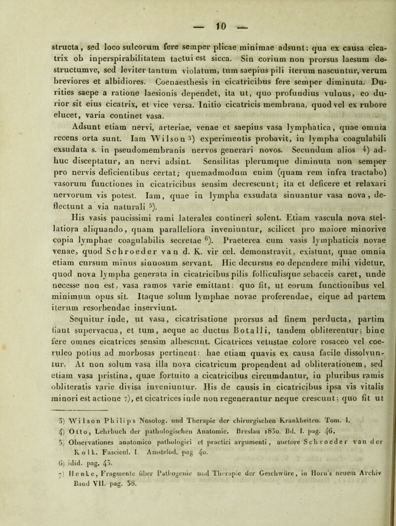 structa, sed loco sulcorum fere semper plicae miniraae adsunt: qua ex causa cica- trix ob inperspirabilitatem tactui est sicca. Sia corium non prorsus laesura de- structumve, sed leviter tantum violatura, tum saepius pili herum nascuntur, verum breviores et albidiores. Coenaestliesis in cicatricibus fere semper diminuta. Du- rities saepe a ratione laesionis dependet, ita ut, quo profundius vulnus, eo du- rior sit eius cicatrix, et vice versa. Initio cicatrieis membrana, quodvel ex rubore elucet, varia continet vasa. Adsunt eliam nervi, arteriae, venae et saepius vasa lympbatica, quae omnia recens orta sunt. Iam Wilson3) experimentis probavit, in lympba coagulabili exsudata s. in pseudomembranis nervös generari novos. Secundum alios 4) ad- huc disceptatur, an nervi adsint. Sensilitas plerumque diminuta non semper pro nervis deficientibus certat; quemadmodum enim (quam rem infra tractabo) vasorum functiones in cicatricibus sensim decrescunt; ita et deficere et relaxari nervorum vis polest. Iam, quae in lympba exsudata sinuantur vasa nova , de- flectunt a via naturali 5). Ilis vasis paucissimi rami laterales contineri solenl. Etiam vascula nova slel- latiora aliquando, quam paralleliora inveniunlur, scilicet pro maiore minorive copia lympbae coagulabilis secretae 6). Praeterea cum vasis lympbaticis novae venae, quod Schroeder van d. K. vir cel. demonstravit, existunt, quae omnia etiam cursum minus sinuosum servant. Hic decursus eo dependere mibi videtur, quod nova lympba generata in cicatricibus pilis folliculisque sebaceis caret, linde necesse non est, vasa ramos varie emittant: quo fit, ut eorum functionibus vel minimum opus sit. Itaque solum lympbae novae proferendae, eique ad partem herum resorbendae inserviunt. Sequitur inde, ut vasa, cicatrisatione prorsus ad finem perducta, partim fiaut supervacua, et tum, aeque ac ductus BotalJi, tandern obliterentur; binc fere omnes cicatrices sensim albescunt. Cicatrices velustae colore rosaceo vel coe- ruleo potius ad morbosas pertinent: bae etiam quavis ex causa facije dissolvun- lur. At non solum vasa iüa nova cicatricum propendent ad obliterationem, sed eliam vasa pristina, quae fortuito a cicatricibus circumdantur, in pluribus ramis obliteratis varie divisa inveniunlur, Ilis de causis in cicatricibus ipsa vis vitalis minori est actione 7), et cicatrices inde non regenerantur neque crescunt; quo fit ut 5) Wilson Philips Nosoiog. und Therapie der chirurgischen Krankheiten. Tom. 1. 4) Otto, Lehrbuch der pathologischen Anatomie. Breslau i85o. Bd. 1. pag. 46. 5) Observationes anatomico patbologici et practici argumenti , auctore Schroeder van der Kolk. Faseicul. I. Anistelod. pag 4°- 6} idid. pag. 4^. r) Henke, Fragmente über Palhogenie und Therapie der Geschwüre, in Horu’s neuem Archiv Band VI1. pag. 58.