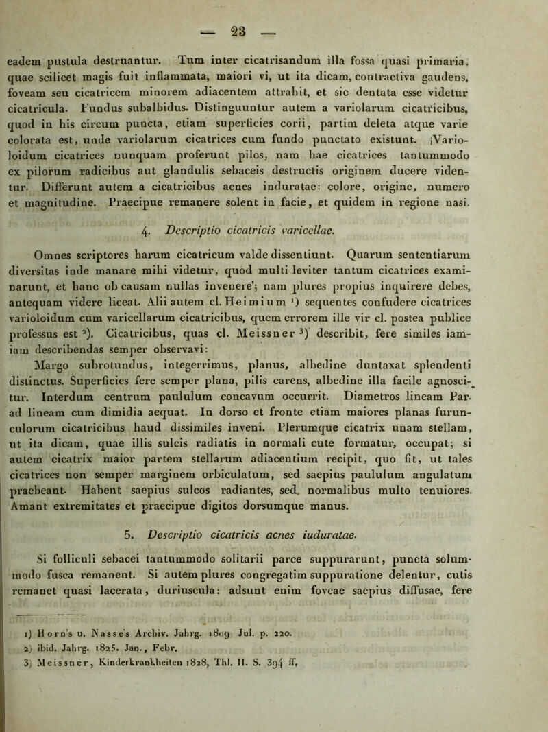 eadem pustula destruantur. Tum inter cicatrisaudum illa fossa quasi primaria. quae scilicet magis fuit inflammata, maiori vi, ut ita dicam, coutractiva gaudens, foveam seu cicalricem minorem adiacentem attx’ahit, et sic dentata esse videtur cieatricula. Fundus subalbidus. Distinguuntur autem a variolarum cicatx'icibus, quod in his circuin puncta, etiam superficies corii, partim deleta atque varie colorata est, uude variolarum cicatrices cum fundo punctato existunt. jVario- loidum cicatrices nunquam proferunt pilos, nam hae cicatrices tantummodo ex pilorum radicibus aut glandulis sebaceis destructis originem ducere viden- tur. Differunt autem a cicatricibus acnes induratae: colore, origine, numero et magnitudine. Praecipue remanere solent in facie, et quidem in regione nasi. 4. Descriptio cicatricis varicellae. Omnes scriptores harum cicatricum valde dissentiunt. Quarum sententiarum diversitas inde manare mihi videtur, quod multi leviter tantum cicatrices exami- narunt, et banc ob causam nullas invenere’; nam plures propius inquirere debes, antequam videre liceat- Alii autem cl. Heimium ') cequentes confudere cicatrices varioloidum cum varicellarum cicatricibus, quem errorem ille vir cl. postea publice professus est 1 2). Cicatricibus, quas cl. Meissner 3) describit, fere similes iam- iam describendas semper observavi: Mai'go subrotundus, integerrimus, planus, albedine duntaxat splendenti dislinctus. Superficies fere semper plana, pilis carens, albedine illa facile agnosci-^ tur. Interdum centrum paululum concavum occurrit. Diametros lineam Par. ad lineam cum dimidia aequat. In doi’so et fronte etiam maioi’es planas furun- culorum cicatricibus haud dissimiles inveni. Plexumque cicatrix unam stellam, ut ita dicam, quae illis sulcis radiatis in normali cute formatux’, occupatj si autem cicatrix maior partem slellarum adiacentium recipit, qno fit, ut tales cicatrices non semper max’ginem orbiculatum, sed saepius paululum angulatum praebeant- Habent saepius sulcos l’adiantes, sed. normalibus multo tenuiores. Amant extremitates et praecipue digitos dorsumque manus. 5. Descriptio cicatricis acnes iuduralae. Si folliculi sebacei tantummodo solitarii parce suppurarunt, puncta solum- modo fusca remanent. Si autem plures congregatim suppuiatione delentur, cutis i’emanet quasi lacex’ata, duriuscula: adsunt enim foveae saepius diffusae, fere 1) Horns u. Nasses Archiv. Jahrg. »809 Jul. p. 220. 2) ibid. Jahrg. 1825. Jan., Febr. 3) Meissner, Kinderkrankheiten 1828, Thl. II. S. 3g4 ff.