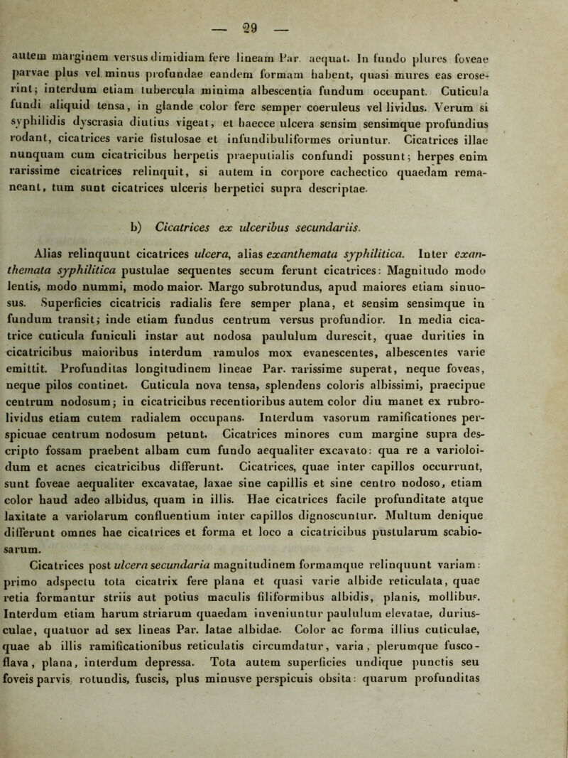 u29 autem margiaem versus dimidiam fere liueam Par. aequat. In fundo plures foveae parvae plus vel minus profundae eandem formam habent, quasi mures eas erose- rint; interduni etiam lubercula minima albescentia fundum occupant. Cuticula luudi aliquid tensa, in glande color ferc semper coeruleus vel lividus. Verum si svpbilidis dyscrasia diutius vigeat, et baecce ulcera sensim sensimque profundius rodant, cicatrices varie llslulosae et inlundibuliformes oriunlur. Cicatrices illae nunquam cum cicatricibus herpelis praeputialis confundi possunt; herpes enim rarissime cicatrices relinquit, si autem in corpore caehectico quaedam rema- neant, tum sunt cicatrices ulceris berpetici supra descriptae. b) Cicatrices ex ulceribus secundariis. Alias relinquunt cicatrices ulcera, alias excinthemata syphilitica. Inter exan- themata syphilitica pustulae sequentes secum ferunt cicatrices: Magnitudo modo lentis, modo nummi, modo maior. Margo subrotundus, apud maiores etiam sinuo- sus. Superficies cicatricis radialis fere semper plana, et sensim sensimque in fundum transit; inde etiam fundus centrum versus profundior. ln media cica- trice cuticula funiculi instar aut nodosa paululum durescit, quae durities in cicatricibus maioribus interdum ramulos mox evanescentes, albescentes varie emittit. Profundilas longitudinem lineae Par. rarissime superat, neque foveas, neque pilos continet. Cuticula nova tensa, splendens coloris albissimi, praecipue centrum nodosumj in cicatricibus recentioribus autem color diu manet ex rubro- lividus etiam cutem radialem occupans- Interdum vasorum ramificationes per- spicuae centrum nodosum petunt. Cicatrices minores cum margine supra des- cripto fossam praebent albam cum fundo aequaliter excavato: qua re a varioloi- dum et acnes cicatricibus differunt. Cicatrices, quae inter capillos oceurrunt, sunt foveae aequaliter excavatae, laxae sine capiilis et sine centro nodoso, etiam color haud adeo albidus, quam in illis. Hae cicatrices facile profunditate atque laxitate a variolarum confluentium inter capillos dignoscunlur. Mullum denique differunt omnes hae cicatrices et forma et loco a cicatricibus pustularum scabio- sarum. Cicatrices post ulcera secundaria magnitudinem formamque relinquunt variam: primo adspeclu tota cicatrix fere plana et quasi varie albide reticulata, quae retia formantur striis aut potius maculis filiformibus albidis, planis, mollibus. Interdum etiam harum striarum quaedam inveniuntur paululum elevatae, durius- culae, quatuor ad sex lineas Par. latae albidae. Color ac forma illius culiculae, quae ab illis ramificationibus reticulatis circumdatur, varia, plerumque fusco- flava, plana, interdum depressa. Tota autem superficies undique punctis seu foveis parvis rotundis, fuscis, plus minusve perspicuis obsita: quarum profunditas