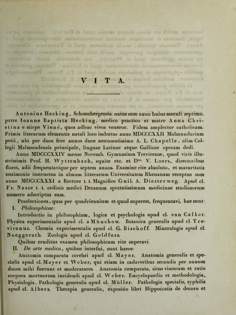 VITA. Antonius Hecking, Sehoenbergensis, natus sum anno huius saeculi septimo, patre Ioanne Baptista Hecking, medico practico et matre Anna Chri- sti na e stirpe Viene, quos adhuc vivos veneror. Fidera amplector catholicara. Primis literarum elementis natali loco imbutus anno MDCCCXXII Malmundarium petii, ubi per duos fere annos duce aesiumatissimo A. L. Chapelle, olim Col- legii Malmundensis principale, linguae Latinae atque Gallicae operam dedi. Anno MDCCCXXIV mense Novemb. Gymnasium Trevirense, quod viris illu- strissimis Prof. H. Wyttenbacb, equite etc. et Dre- V. Loers, directoribus floret, adii frequentavique per septem annos. Examine rite absoluto, et maturitatis testimonio instructus in almam litterarum Universitatem Rhenanam receptus sum anno MDCCCXXXI a Rectore t. t. Magnifico Guil. A. Diester weg. Apud cl. Fr. Nasse t. t. ordinis medici Decanum spectatissimum medicinae studiosorum numero adscriptus sum. Praelectiones, quas per quadriennium et quod superest, frequentavi, haesunt: I. Philo sophicae: Introductio in philosophiam, logica et psycbologia apud cl. van Calkei\ Physica experimentalis apud cl. aMünchow. Botanica generalis apud cl. Tre- viranus. Chemia experimentalis apud cl. G. Bisch off. Mineralogia apud cl. Noeggeratb. Zoologia apud cl. Goldfuss. Quibus eruditus examen philosophicum rite superavi. II. De arte medica, quibus interfui, sunt haece: Anatomia comparata cerebri apud cl. Mayer. Anatomia generalis et spe- cialis apud cl. Mayer et Weber, qui etiam in cadaveribus secandis per annum duces mihi fuerunt et moderatores. Anatomia comparata, situs viscerum et ratio Corpora mortuorum incidendi apud cl. Weber. Encyclopaedia et methodologia, Physiologia, Patbologia generalis apud cl. Müller. Pathologia specialis, Syphilis apud cl. Aibers. Therapia generalis, expositio libri Hippociatis de decoro et