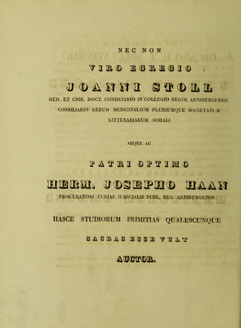 NEC NON TOi® IS dUB H © a (D £1 3SF<DILIh MED. ET CIIIR. DOCT. CONSILTARIO IN COLLEGIO REGIM. ARNSBERGENSIS CONSILIARIO RERUM MEDICINALIUM PLURIUMQUE SOCIETATUM LITTERARIARUM SODALI AEQUE AC ip a i1 ja a © i? sp a mi © LOIUBML tfCDSIBIPIIKD UlilASt PROCURATORI CURIAE IUDICIALIS PUBL. REG. ARNSBERGENSIS HASCE STUDIORUM PRIMITIAS QUALESCUNQUE