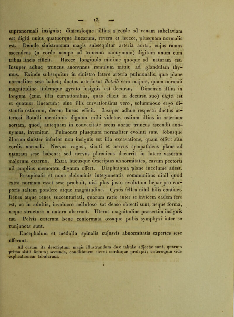 supranormali insignis; dimensioque illius a corde ad venam subclaviam est digiti unius quatuorque linearum, revera et liaecce, plusquam normalis est. Deinde sinistrorsum magis subsequitur arteria aorta, cujus ramus ascendens (a corde nempe ad truncum anonjmum) digitum unum cum tribus lineis efficit. Haecce longitudo minime quoque ad naturam est. Insuper adhuc truncus anonymus ramulum mittit ad glandulam thy- mus. Exinde subsequitur in sinistro latere arteria pulmonalis, quae plane normaliter sese habet; ductus arteriosus Botalli vero majore, quam normali magnitudine itidemque gyrato insignis est decursu, Dimensio illius in longum (cum illis curvationibus, quas efficit in decursu suo) digiti est et quatuor linearum; sine illis curvationibus vero, solummodo ergo di- stantia ostiorum, decem lineas efficit. Insuper adhuc respectu ductus ar- teriosi Botalli mentionis dignum mihi videtur, ostium illius in arteriam aortam, quod, antequam in convexitate arcus aortae truncus ascendit ano- nymus, invenitur. Pulmones plusquam normaliter evoluti sunt lobusque illorum sinister inferior non insignis est illa excavatione, quam offert situ cordis normali. Nervus vagus, sicuti et nervus sympathicus plane ad naturam sese habent; sed nervus phrenicus decurrit in latere vasorum majorum externo. Extra hucusque descriptas abnormitates, cavum pectoris nil amplius memoratu dignum offert. Diaphragma plane incolume adest. Resupinatis et nunc abdominis integumentis communibus nihil quod extra normam esset sese praebuit, nisi plus justo evolutum hepar pro cor- poris saltem pondere atque magnitudine. Cystis fellea nihil bilis continet- Renes atque renes succenturiati, quorum ratio inter se invicem eadem fere est, ac in adultis, involucro celluloso sat denso obtecti sunt, neque forma, neque structura a natura aberrant. Uterus magnitudine praesertim insignis est. Pelvis caeterum bene conformata ossaque pubis symphysi inter se cunjuncta sunt. Enceplialum et medulla spinalis cujus vis abnormitatis expertes sese offerunt. Ad casum ita descriptum magis illustrandum duae tabulae adjecta? sunt, quarum prima sistit foetum; secunda, couditionem sterni cordisque prolapsi; caeteroquin vide explicationem tabularum.