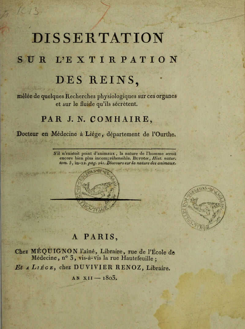 SUR L’EXTIRPATION des'reins, mêlée de quelques Recherches physiologiques sur ces organes et sur le fluide qu’ils sécrètent. PAR J. N. COMHAIRE, Docteur en Médecine à Liège, département de l’Ourthe. S’il n’existoit point d’animaux , la nature de l’homme oeroit encore bien plus incompréhensible. BuffOjst, Hist. natur. tom. 5, ia-12. pag. 2^1. Discours sur la nature des animaux. A PARIS, Chez MÉ'QÜIGNON l’aîné, Libraire, rue de l’École de Médecine, n° 3, vis-à-vis la rue Hautefeuille ; A Liège, chez DUVIYIER RENOZ, Libraire. - > AN XII — i8o3.