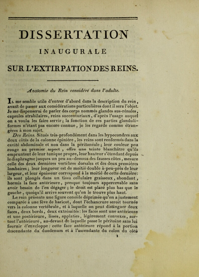 INAUGURALE SUR L’EXTIRPATION DES REINS. Anatomie du Rein considéré dans Vadulte. Il me semble utile d’entrer d’abord dans la description du rein , avant de passer aux considérations particulières dont il sera l’objet. Je me dispenserai de parler des corps nommés glandes sus-rénales, capsules atrabilaires, reins succenturiaux, d’après l’usage auquel on a voulu les faire servir; la fonction de ces parties glanduli- formes n’étant pas encore connue, je les regarde comme étran- gères à mon sujet. Des Reins. Situés très-profondément dans les hypocondres aux deux côtés de la colonne épinière , les reins sont renfermés dans la cavité abdominale et non dans la péritonéale ; leur couleur peu rouge au premier aspect , offre une teinte blanchâtre qu’ils empruntent de leur tunique propre, leur hauteur s’étendant depuis le diaphragme jusques un peu au-dessous des fausses côtes , mesure celle des deux dernières vertèbres dorsales et des deux premières lombaires ; leur longueur est de moitié double à-peu-près de leur largeur, et leur épaisseur correspond à la moitié de cette dernière: ils sont plongés dans un tissu cellulaire graisseux , abondant , hormis la face antérieure, presque toujours appercevable sans avoir besoin de l’en dégager ; le droit est placé plus bas que le gauche , quoiqu’il arrive souvent qu’on le trouve plus haut. Le rein présente une figure conoïde déprimée qu’on a justement comparée à une fève de haricot, dont l’échancrure seroit tournée vers la colonne vertébrale, et à laquelle on peut distinguer deux faces , deux bords , deux extrémités : les faces sont une antérieure et une postérieure, lisses, applaties, légèrement convexes, sur- tout l’antérieure , au-devant d’e laquelle passe le péritoine sans lui fournir d’enveloppe : cette face antérieure répond à la portion descendante du duodénum et à l’ascendante du colon du côté