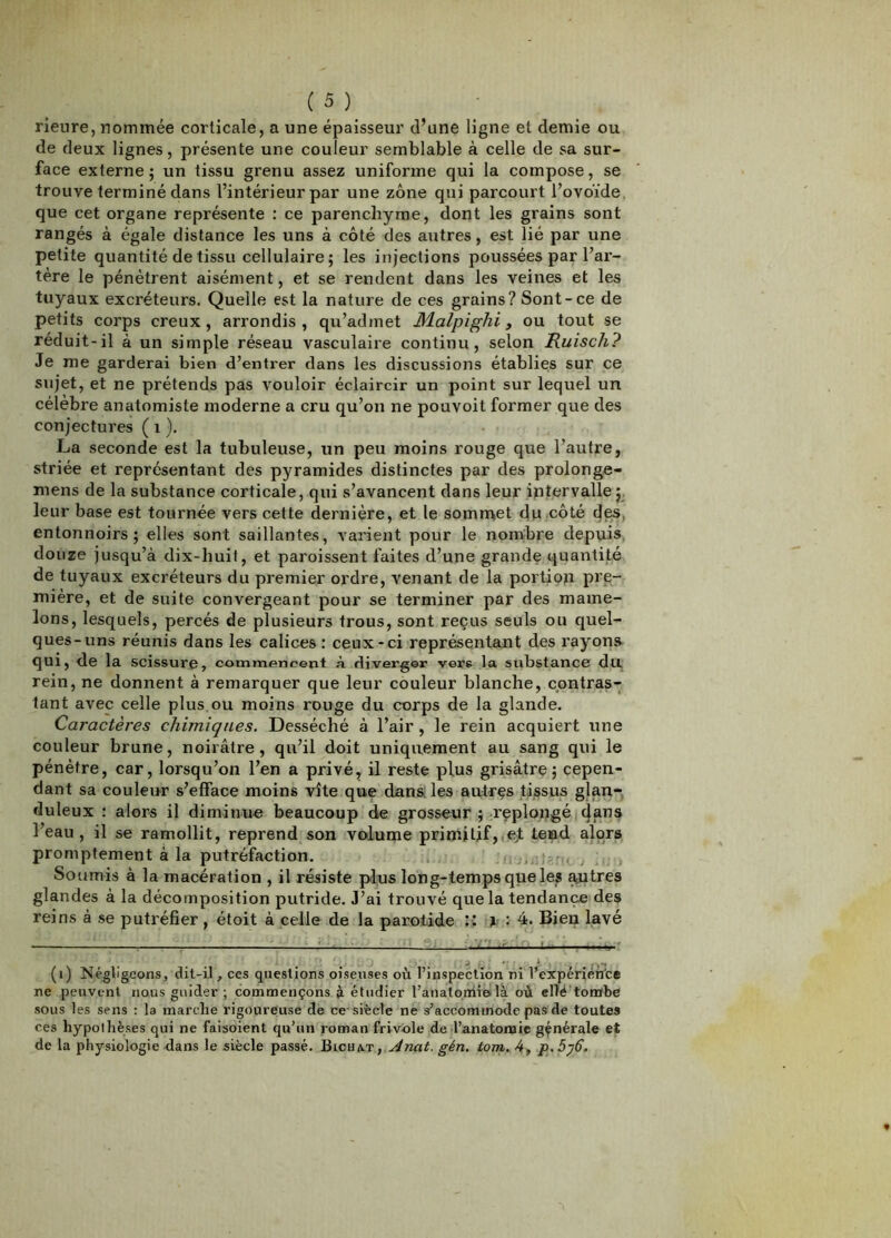 rienre, nommée corticale, a une épaisseur d’une ligne et demie ou de deux lignes, présente une couleur semblable à celle de sa sur- face externe ; un tissu grenu assez uniforme qui la compose, se trouve terminé dans l’intérieur par une zone qui parcourt l’ovoïde, que cet organe représente : ce parenchyme, dont les grains sont rangés à égale distance les uns à côté des autres, est lié par une petite quantité de tissu cellulaire; les injections poussées par l’ai’- tère le pénètrent aisément, et se rendent dans les veines et les tuyaux excréteurs. Quelle est la nature de ces grains? Sont-ce de petits corps creux, arrondis, qu’admet M.alpighi y ou tout se réduit-il à un simple réseau vasculaire continu, selon Ruisch? Je me garderai bien d’entrer dans les discussions établies sur ce sujet, et ne prétends pas vouloir éclaircir un point sur lequel un célèbre anatomiste moderne a cru qu’on ne pouvoit former que des conjectures ( i ). La seconde est la tubuleuse, un peu moins rouge que l’autre, striée et représentant des pyramides distinctes par des prolonge- mens de la substance corticale, qui s’avancent dans leur intervalle;, leur base est tournée vers cette dernière, et le somrnet du .côté des, entonnoirs; elles sont saillantes, varient pour le nombre depuis, douze jusqu’à dix-huit, et paroissent faites d’une grande quantité de tuyaux excréteurs du premier ordre, venant de la portion pre- mière, et de suite convergeant pour se terminer par des mame- lons, lesquels, percés de plusieurs trous, sont reçus seuls ou quel- ques-uns réunis dans les calices : ceux-ci représentant des rayons- qui, de la scissure, commencent à diverger vers la substance du rein, ne donnent à remarquer que leur couleur blanche, contras- tant avec celle plus.ou moins rouge du corps de la glande. Caractères chimiques. Desséché à l’air , le rein acquiert une couleur brune, noirâtre, qu’il doit uniquement au sang qui le pénètre, car, lorsqu’on l’en a privé, il reste plus grisâtre; cepen- dant sa couleur s’efface moins vite que dans, les autres tissus glan- duleux : alors il diminue beaucoup de grosseur ; replongé l’eau, il se ramollit, reprend son volume prinàitif,(e;t tend alors promptement à la putréfaction. , i , Soumis à la macération , il résiste plus long-temps que les ^tres glandes à la décomposition putride. J’ai trouvé que la tendance des reins à se putréfier , étoit à celle de la parotide : 4. Bien lavé ■ : - ' ’ - - y ' (i) Négligeons, dit-il, ccs questions oiseuses où l’inspection ni l’expérién'ce ne peuvent nous guider ; commençons à étudier l’anatomieilà où ellé’tonofbe .sous les sens ; la marche rigoureuse de ce'siècle ne s’accommode pas de toutes ces hypothèses qui ne faisoient qu’un roman frivole de l’anatomie générale et de la physiologie dans le siècle passé. Bichat, Anat. gén. tom, 4, p.5y6.