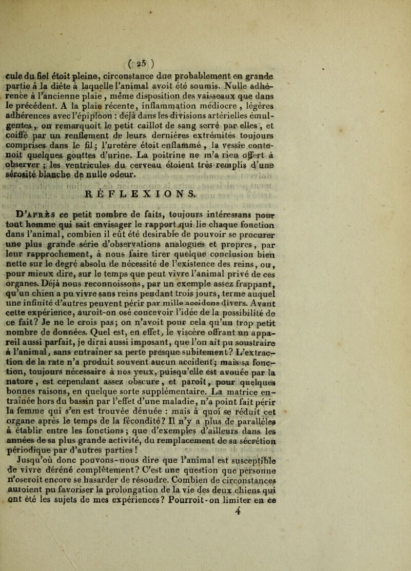 cule du fiel étoit pleine, circonstance due probablement en grande partie à la diète à laquelle l’animal avoit été soumis. Nulle adliét- rence à l’ancienne plaie , même disposition des vaisseaux que dans le précédent. A la plaie récente, inflammation médiocre , légères adhérences avecl’épiplôon : déjà dans les divisions artérielles émul- genteson remarquoit le petit caillot de sang serré par elles , et coijQfç par un renflement de leurs dernières extrémités toujours comprises dans le fil j l’uretère étoit enflammé, la vçssie conte- noit quelques gouttes d’urine. La poitrine ne m’a rien o^ert à observer ; les ventricules du cerveau étoient très remplis d’une sérosité blaaçhç de nulle odeur. RÉFLEXIONS. D’après ce petit nombre de faits, toujours intéressans poivr tout homme qui sait envisager le rapport .<jui lie chaque fonction dans l’animal, combien il eût été désirable de pouvoir se procurer une plus grande série d’observations analogues et propres, par leur rapprochement, à nous faire tirer quelque conclusion bien nette sur le degré absolu de nécessité de l’existence des reins, ou, pour mieux dire, sur le temps que peut vivre l’animal privé de ces organes. Déjà nous reconnoissons, par un exemple assez frappant, qu’un chien a pu vivre sans reins pendant trois jours, terme auquel une infinité d^autres peuvent périr par mille aooldona divers. Avant cette expérience, auroit-on osé concevoir l’idée de la possibilité de ce fait? Je ne le crois pas; on n’avoit pour cela qu’un trop petit nombre de données. Quel est, en effet, le viscère offrant un appa- reil aussi parfait, je dirai aussi imposant, que l’on ait pu soustraire à l’animal, sans entraîner sa perte presque subitement? L’extrac- tion de la rate n’a produit souvent aucun accident'; maisisa fonc- tion, toujours nécessaire à nos yeux, puisqu’elle est avouée par la nature, est cependant assez obscure, et paroît, poux quelques bonnes raisons, en quelque sorte supplémentaire. La matrice en- traînée hors du bassin par l’effet d’une maladie, n’a point fait périr la femme qui s’en est trouvée dénuée : mais à quoi se réduit cet organe après le temps de la fécondité? Il n’y a plus de parall^lea a établir entre les fonctions ; que d’exemples d’ailleurs dans les années de sa plus grande activité, du remplacement de sa sécrétion périodique par d’autres parties ! Jusqu’où donc poüvons-nous dire que l’animal est susceptible de vivre déréné complètement? C’est une question que personne n’oseroit encore se hasarder de résoudre. Combien de circonstances auroient pu favoriser la prolongation de la vie des deux chiens qui ont été les sujets de mes expériences? Pourroit-on limiter en ce 4
