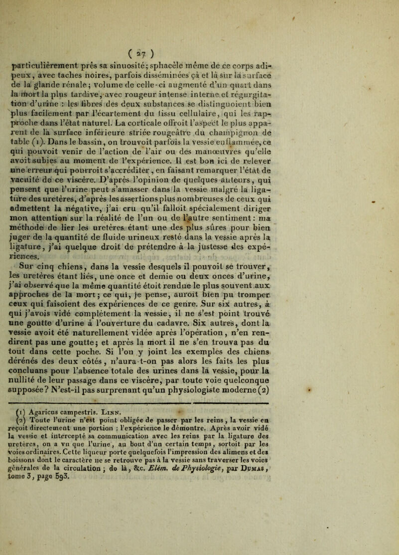 ( ^1- ) particuliérement près sa sinuosité; sphacèle même de ce corps adi- peux , avec taches noires, parfois disséminées çà et là sur la surface de la glande rénale; volume de celle-ci augmenté d’un quart dans la mort la plus tardive, avec rougeur intense interne et régurgita- tion d’urine : les'libres des deux substances se distinguoieiit bien plus facilement par l’écartement du tissu cellulaire, qui les rap-, proche dans l’état naturel. La corticale offroit l’aspect le plus appa- rent de la surface inférieure striée rougeâtre du chainpignon de table (i). Dans le bassin, on trouvoit parfois la vessie euliamruée, ce qui pouvoit venir de l’action de l’air ou des manoeuvres qu’elle avoitÆubies au moment de l’expérience. Il est bon ici de relever une erreur iqui pourroit s’accréditer, en faisant remarquer l’état de vacuité de ce viscère. D’après l’opinion de quelques auteurs, qui pensent que l’urine peut s’amasser dans la vessie malgré la liga- ture des uretères, d’après les assertions plus nombreuses de ceux qui admettent la négative, j’ai cru qu’il falloit spécialement diriger mon attention sur la réalité de l’un ou de l’,autre sentiment ; ma méthode! de lier les uretères étant une des plus sûres pour bien juger de la quantité de fluide urineux resté dans la vessie après la ligature, j’ai quelque droit de prétendre à la justesse des expé- riences. Sur cinq chiens, dans la vessie desquels il pouvoit se trouver, les uretères étant liés, une once et demie ou deux onces d’urine, j’ai observé que la même quantité étoit rendue le plus souvent .aux approches de la mort; ce qui, je pense, auroit bien pu tromper, ceux qui faisoient des expériences de ce genre. Sur six autres, à qui j’avois vidé complètement la vessie, il ne s’est point trouvé une goutte d’urine à l’ouverture du cadavre. Six autres, dont la vessie avoit été naturellement vidée après l’opération, n’en ren- dirent pas une goutte; et après la mort il ne s’en trouva pas du tout dans cette poche. Si l’on y joint les exemples des chiens dérénés des deux côtés, n’aura-t-on pas alors le.s faits les plus concluans pour l’absence totale des urines dans la vessie, pour la nullité de leur passage dans ce viscère, par toute voie quelconque supposée? N’est-il pas surprenant qu’un physiologiste moderne(2) fl) Agaricus campestris. Linn. (2) Toute l’urine n’est point obligée de passer par les reins , la vessie en reçoit directement une portion ; l’expérience le démontre. Après avoir vidé la vessie et intercepté sa communication avec les reins par la ligature des uretères, on a vu que l’urine, au bout d’un certain temps, sortoit par les Voies ordinaires. Cette liqueur porte quelquefois l’impression des alimens et des boissons dont le caractère ne se retrouve pas à la vessie sans traverser les voies générales de la circulation; do là, &c. £/ém, de Physiologie, par Dumas, tome 3, page 5g3.