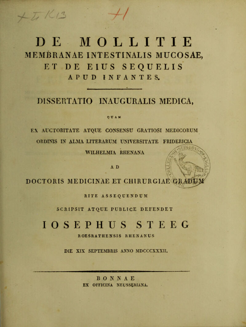 'y£-~ V / 1 / ( DE MOLLITIE MEMBRANAE INTESTINALIS MUCOSAE, ET DE EIUS SEQUELIS APUD INFANTES. DISSERTATIO INAUGURALIS MEDICA, Q U A M EX AUCTORITATE ATQUE CONSENSU GRATIOSI MEDICORUM ORDINIS IN ALMA LITERARUM UNIVERSITATE FRIDERICIA^ WILHELMIA RHENANA A D W \A \§, wita DOCTORIS MEDICINAE ET CHIRURGIAE Qll.AI)fc rite assequendum SCRIPSIT ATQUE PUBLICE DEFENDET IOSEPHUS STEEG ROESRATHENSIS RHENANUS DIE XIX SEPTEMBRIS ANNO MDCCCXXXII. BONNAE EX OFFICINA NEUSSERIANA.