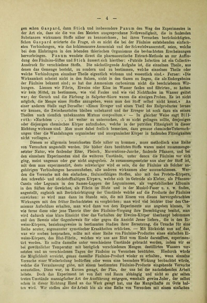 gen schon Gaspard, dann Stich und insbesondere Pan um den Weg des Experimentes in der Art ein, dass sie die von den Meisten ausgesprochene Nothwendigkeit, die in faulenden Substanzen wirksamen Stoffe näher zu kennzeichnen, bei ihren Versuchen berücksichtigten. Schon Gaspard erörterte die Frage, ob es nicht die bei der Fäulniss entstehenden einfach- sten Verbindungen, wie das kohlensauere Ammoniak und der Schwefelwasserstotf, seien, welche bei dem Einbringen in den lebenden thierischen Organismus die beobachteten Erscheinungen hervorbringen. Pan um wendete direct die pharmazeutische Extract-Methode an zur Auffin- dung des Fäulniss-Giftes und Stich äussert sich hierüber: »Putride Infection ist ein Collectiv- Ausdruck für verschiedene Stoffe. Die nächstliegende Aufgabe ist, die einzelnen Theile, aus denen das Gemenge besteht, zu sondern und zu bestimmen, welche einzelnen Theile oder welche Verbindungen einzelner Theile eigentlich wirksam und wesentlich sind.« Ferner: »Die Wirksamkeit scheint nicht in den Salzen, nicht in den Gasen zu liegen, die als Endergebniss der Fäulniss bekannt sind; so hat das Ammonium carbonicum nicht die beschx’iebenen Wir- kungen. Liessen wir Fibrin, Eiweiss oder Käse im Wasser faulen und filtrirten, so hatten wir kein Mittel, zu bestimmen, wie viel Faules und wie viel Nichtfaules im Wasser gelöst war; der Geruch und die Färbung in Salpeter-Säure waren die einzigen Proben. Es ist nicht möglich, die Menge eines Stoffes anzugeben, wenn man den Stoff selbst nicht kennt.« An einer anderen Stelle sagt Derselbe: »Einen Erreger und einen Theil des Endproductes lernen wir kennen, die Zwischenstufen bleiben unbekannt und der Erreger ist noch dazu ein seinen Theilen nach ziemlich unbekanntes Mixtum compositum.« — In gleicher Weise sagt Bill- roth: »Nachdem .... ist weiter zu untersuchen, ob es nicht gelingen sollte, denjenigen oder diejenigen chemischen Körper aufzufinden, welche in der putriden Flüssigkeit in dieser Richtung wirksam sind. Man muss dabei freilich bemerken, dass genaue chemischeUntersuch- ungen über die Wandelungen organischer und anorganischer Körper in faulenden Flüssigkeiten nicht vorliegen.« Diesem so allgemein bezeichueten Ziele näher zu kommen, muss methodisch eine Reihe von Versuchen angestellt werden. Die bisher dazu benützten Stoffe waren meist zusammenge- setzter Natur, wie faulender Eiter, Fleisch, Macerations-Jauche, faulende Pfianzen, und bei den einzelnen Experimenten sind die weiteren Umstände, unter denen die Fäulniss vor sich ging, meist ungenau oder gar nicht angegeben. Je zusammengesetzter nun aber der Stoff ist, mit dem man experimentirt, desto schwieriger wird es sein, die der Fäulniss als Solcher an- gehörigen Verbindungen herauszuheben, alle anderen wirksamen aber auszuschliessen. Wer- den die Versuche mit den einfachen, fäulnissfähigen Stoffen, also mit den Protein-Körpern, den Schwefel- und stickstoffhaltigen Körpern, welche sich im Getreide als Kleber, als Pflanzen- Casein oder Legumin in den Samen-Lappen der Leguminosen, als vegetabilisches Albumin in den Säften der Gewächse, als Fibrin im Blute und in der Muskel-Faser u. s. w. finden, angestellt, zugleich mit Berücksichtigung der Umstände welche auf die Producte der Fäulniss einwirken: so wird man dann im Stande sein, die mit Einem von diesen hervorgebrachten Wirkungen mit den früher Beobachteten zu vergleichen; man wird viel leichter über den Che- mismus Aufschluss erhalten, man wird dann von dem Experimente aus angeben können, in wie ferne diese oder jene Theorie über den Fäulniss-Vorgang ihre Berechtigung besitzt, man wird dadurch eine klare Einsicht über das Verhalten der Eiwciss-Körper überhaupt bekommen und den Beweis oder Gegenbeweis für oder gegen die Ansicht Jener liefern, die in den Ei- weiss-Körpern, beziehungsweise in bestimmten Stadien ihrer Zersetzung, die Ursache für eine Reihe acuter, sogenannter zymotischer Krankheiten erblicken. — Mit Rücksicht nun auf das, was wir soeben besprachen, sollte mit einer Reihe von Fäulniss-Producten eines einfachen Ei- weiss-Körpers, des Blut-Fibrin, welches wir uns aus Blut vom Rinde darstellten, experimen- tiit werden. Es sollte dasselbe unter verschiedene Umstände gebracht werden, indem wir es bei gewöhnlicher Temperatur mit bezüglich verschiedenen Mengen destillirten Wassers ver- setzten und an verschiedenen Tagen der Fäulniss zu Versuchen benützten. Hiedurch würde die Möglichkeit erreicht, genau dasselbe Fäulniss-Product wieder zu erhalten, wenn einzelne Versuche einer Wiederholung bedürften oder wenn eine besondere Wirkung beobachtet würde, welche die Veranlassung gäbe, mit einem bestimmten Fäulniss-Producte eingehende Versuche anzustellen. Diess war, im Kurzen gesagt, der Plan, der uns bei der nachstehenden Arbeit leitete. Doch das Experiment ist von Zeit und Raum abhängig und nicht so gar selten treten Umstände mannigfacher Art der Ausführung entgegen, wesshalb gewiss Jeder, der selbst schon in dieser Richtung Hand an das Werk gelegt hat, uns das Mangelhafte zu Gute hal- ten wird. Wir stellen also die Arbeit hin als eine Reihe von Versuchen mit einem einfachen