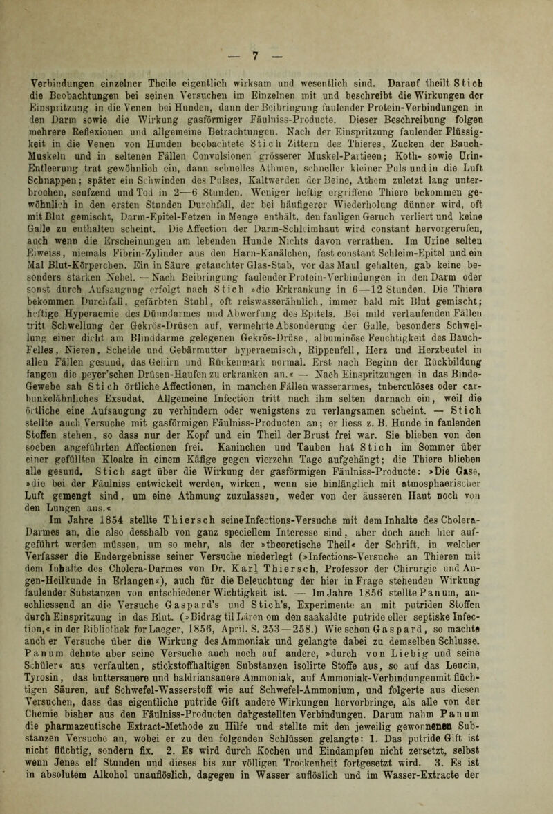 Verbindungen einzelner Theile eigentlich wirksam und wesentlich sind. Darauf theilt Stich die Beobachtungen bei seinen Versuchen im Einzelnen mit und beschreibt die Wirkungen der Einspritzung in die Venen bei Hunden, dann der Boibringung faulender Protein-Verbindungen in den Dann sowie die Wirkung gasförmiger Fäulniss-Pioducte. Dieser Beschreibung folgen mehrere Reflexionen und allgemeine Betrachtungen. Nach der Einspritzung faulender Flüssig- keit in die Venen von Hunden beobachtete Stich Zittern des Thieres, Zucken der Bauch- Muskeln und in seltenen Fällen Convulsionen grösserer Muskel-Partieen; Koth- sowie (Irin- Entleerung trat gewöhnlich ein, dann schnelles Atlimen, schneller kleiner Puls und in die Luft Schnappen; später ein Schwinden des Pulses, Kaltwerden der Beine, Atbcm zuletzt lang unter- brochen, seufzend und Tod in 2—6 Stunden. Weniger heftig ergriffene Thiere bekommen ge- wöhnlih in den ersten Stunden Durchfall, der bei häufigerer Wiederholung dünner wird, oft mit Blut gemischt, Darm-Epitel-Fetzen in Menge enthält, den fauligen Geruch verliert und keine Galle zu enthalten scheint. Die Affection der Darm-Schlcirahaut wird constant hervorgerufen, auch wenn die Erscheinungen am lebenden Hunde Nichts davon verrathen. Im Urino selteu Eiweiss, niemals Fibrin-Zylinder aus den Harn-Kanälchen, fast constant Schleim-Epitel und ein Mal Blut-Körperchen. Ein in Säure getauchter Glas-Stab, vor das Maul geiialten, gab keine be- sonders starken Nebel.—Nach Beibringung faulender Protein-Verbindungen in den Darm oder sonst durch Aufsaugung erfolgt nach Stich »die Erkrankung in 6—12 Stunden. Die Thiere bekommen Durchfall, gefärbten Stuhl, oft reiswasserähnlich, immer bald mit Blut gemischt; h.'ftige Hyperaemie des Dünndarmes und Abwerfung des Epitels. Bei mild verlaufenden Fällen tritt Schwellung der Gekrös-Drüsen auf, vermehrte Absonderung der Gallo, besonders Schwel- lung einer dicht am Blinddärme gelegenen Gekrös-Drüse, albuminöse Feuchtigkeit des Bauch- Felles, Nieren, Scheide und Gebärmutter byperaemisch, Rippenfell, Herz und Herzbeutel in allen Fällen gesund, das Gehirn und Rüi kenmark normal. Erst nach Beginn der Rückbildung fangen die peyer’schen Drüseu-Haufen zu erkranken an.«— Nach Ein.spritzungen in das Binde- Gewebe sah Stich örtliche Affectionen, in manchen Fällen wasserarmes, tuberculöses oder cai- bunkelähnliches Exsudat. Allgemeine Infection tritt nach ihm selten darnach ein, weil die örtliche eine Aufsaugung zu verhindern oder wenigstens zu verlangsamen scheint. — Stich stellte auch Versuche mit gasförmigenFäulniss-Producten an; er liess z. B. Hunde in faulenden Stoffen stehen, so dass nur der Kopf und ein Theil der Brust frei war. Sie blieben von den soeben angeführten Affectionen frei. Kaninchen und Tauben hat Stich im Sommer über einer gefüllten Kloake in einem Käfige gegen vierzehn Tage aufgehängt; die Thiere blieben alle gesund, Stich sagt über die Wirkung der gasförmigen Fäulniss-Producte: »Die Gase, »die bei der Fäulniss entwickelt werden, wirken, wenn sie hinlänglich mit atmosphaerischer Luft gemengt sind, um eine Athmung zuzulassen, weder von der äusseren Haut noch von den Lungen aus.« Im Jahre 1854 stellte Thiersch seineInfections-Versuche mit dem Inhalte des Cholera- Darmes an, die also desshalb von ganz speciellem Interesse sind, aber doch auch hier auf- geführt werden müssen, um so mehr, als der »theoretische Theil« der Schrift, in welcher Verfasser die Endergebnisse seiner Versuche niederlegt (»Infections-Versuche an Thieren mit dem Inhalte des Cholera-Darmes von Dr. Karl Thiersch, Professor der Chirurgie und Au- gen-Heilkunde in Erlangen«), auch für die Beleuchtung der hier in Frage stehenden Wirkung faulender Substanzen von entschiedener Wichtigkeit ist. — Im Jahre 1856 stellte Panum, an- schliessend an die Versuche Gaspard’s und Stich’s, Experimente an mit putriden Stoffen durch Einspritzung in das Blut. (»Bidrag til Laren om den saakaldte putride eller septiske Infec- tion,« in der Bibliothek forLaeger, 1856, April. S. 253 —258.) Wie schon Gaspard, so machte auch er Versuche über die Wirkung des Ammoniak und gelangte dabei zu demselben Schlüsse. Pannm dehnte aber seine Versuche auch noch auf andere, »durch von Liebig und seine Schüler« aus verfaulten, stickstoffhaltigen Substanzen isolirte Stoffe aus, so auf das Leucin, Tyrosin, das buttersauere und baldriansauere Ammoniak, auf Ammoniak-Verbindungenmit flüch- tigen Säuren, auf Schwefel-Wasserstoff wie auf Schwefel-Ammonium, und folgerte aus diesen Versuchen, dass das eigentliche putride Gift andere Wirkungen hervorbringe, als alle von der Chemie bisher aus den Fäulniss-Producten dargestellten Verbindungen. Darum nahm Panum die pharmazeutische Extract-Methode zu Hilfe und stellte mit den jeweilig gewonnenen Sub- stanzen Versuche an, wobei er zu den folgenden Schlüssen gelangte: 1. Das putride Gift ist nicht flüchtig, sondern fix. 2. Es wird durch Kochen und Eindampfen nicht zersetzt, selbst wenn Jenes elf Stunden und dieses bis zur völligen Trockenheit fortgesetzt wird. 3. Es ist in absolutem Alkohol unaufiöslich, dagegen in Wasser auflösiieh und im Wasser-Extracte der