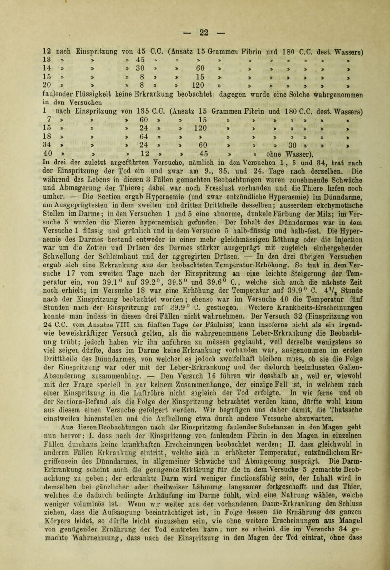 12 nach Einspritzung von 45 13 » » »45 14 » » » 30 15 » » »8 20 » » »8 C.C. (Ansatz 15 Grammen Fibrin und 180 C.C. dest. Wassers) » » » » » » » » 60 » » :» » » > » 15 » > » > » > » » 120 » » » » » faulender Flüssigkeit keine Erkrankung beobachtet; dagegen wurde eine Solche wahrgenommen in den Versuchen 1 nach Einspritzung von 135 C.C. (Ansatz 15 Grammen Fibrin und 180 C.C. dest. Wassers) 7 » > 60 » » 15 » > > 15 » 24 » » 120 > » > > > 18 » 64 » » » » » » 34 » 24 » » 60 30 » » > 40 » 12 » » 45 » » ohne Wasser). In drei der zuletzt angeführten Versuche, nämlich in den Versuchen 1, 35. und 24. Tage 5 und 34, trat nach der Einspritzung der Tod ein und zwar am 9., nach derselben. Die während des Lebens in diesen 3 Fällen gemachten Beobachtungen waren zunehmende Schwäche und Abmagerung der Thiere; dabei war noch Fresslust vorhanden und die Thiere liefen noch umher. — Die Section ergab Hyperaemio (und zwar entzündliche Hyperaemie) im Dünndarme, am Ausgeprägtesten in dem zweiten und dritten Dritttheile desselben; ausserdem ekchymotische Stellen im Darme; in den Versuchen 1 und 5 eine abnorme, dunkele Färbung der Milz; im Ver- suche 5 wurden die Nieren hyperaemisch gefunden. Der Inhalt des Dünndarmes war in dem Versuchei flüssig und grünlich und in dem Versuche 5 halb-flüssig und halb-fest. Die Hyper- aemie des Darmes bestand entweder in einer mehr gleichmässigen Köthung oder die Injection war um die Zotten und Drüsen des Darmes stärker ausgeprägt mit zugleich einhergehender Schwellung der Schleimhaut und der aggregirten Drüsen. — In den drei übrigen Versuchen ergab sich eine Erkrankung aus der beobachteten Temperatur-Erhöhung. So trat in dem Ver- suche 17 vom zweiten Tage nach der Einspritzung an eine leichte Steigerung der Tem- peratur ein, von 39.1 auf 39.2°, 39.5° und 39.6° C., welche sich auch die nächste Zeit noch erhielt; im Versuche 18 war eine Erhöhung der Temperatur auf 39.9° C. 4‘/i Stunde nach der Einspritzung beobachtet worden; ebenso war im Versuche 40 die Temperatur fünf Stunden nach der Einspritzung auf 39.9° C. gestiegen. Weitere Krankheits-Erscheinungen konnte man indess in diesen drei Fällen nicht wahrnehmen. Der Versuch 32 (Einspritzung von 24 C.C. vom Ansätze VIII am fünften Tage der Fäulniss) kann insoferne nicht als ein irgend- wie beweiskräftiger Versuch gelten, als die wahrgenommene Leber-Erkrankung die Beobacht- ung trübt; jedoch haben wir ihn anführen zu müssen geglaubt, weil derselbe wenigstens so viel zeigen dürfte, dass im Darme keine Erkrankung vorhanden war, ausgenommen im ersten Dritttheile des Dünndarmes, von welcher es jedoch zweifelhaft bleiben muss, ob sie die Folge der Einspritzung war oder mit der Leber-Erkrankung und der dadurch beeinflussten Gallen- Absonderung zusammenhing. — Den Versuch 16 führen wir desshalb an, weil er, wiewohl mit der Frage speciell in gar keinem Zusammenhänge, der einzige Fall ist, in welchem nach einer Einspritzung in die Luftröhre nicht sogleich der Tod erfolgte. In wie ferne und ob der Sections-Befund als die Folge der Einspritzung betrachtet werden kann, dürfte wohl kaum aus diesem einen Versuche gefolgert werden. Wir begnügen uns daher damit, die Thatsache einstweilen hinzustellen und die Aufhellung etwa durch andere Versuche abzuwarten. Aus diesen Beobachtungen nach der Einspritzung faulender Substanzen in den Magen geht nun hervor: I. dass nach der Einspritzung von faulendem Fibrin in den Magen in einzelnen Fällen durchaus keine krankhaften Erscheinungen beobachtet werden; II. dass gleichwohl in anderen Fällen Erkrankung eintritt, welche sich in erhöheter Temperatur, entzündlichem Er- griffeusein des Dünndarmes, in allgemeiner Schwäche und Abmagerung ausprägt. Die Darm- Erkrankung scheint auch die genügende Erklärung für die in dem Versuche 5 gemachte Beob- achtung zu gebeu; der erkrankte Darm wird weniger functionsfähig sein, der Inhalt wird in demselben bei gänzlicher oder theilweiser Lähmung langsamer fortgeschafft und das Thier, welches die dadurch bedingte Anhäufung im Darme fühlt, wird eine Nahrung wählen, welche weniger voluminös ist. Wenn wir weiter aus der vorhandenen Darm-Erkrankung den Schluss ziehen, dass die Aufsaugung beeinträchtiget ist, in Folge dessen die Ernährung des ganzen Körpers leidet, so dürfte leicht einzusehen sein, wie ohne weitere Erscheinungen aus Mangel von genügender Ernährung der Tod eintreten kann; nur so scheint die im Versuche 34 ge- machte Wahrnehmung, dass nach der Einspritzung in den Magen der Tod eintrat, ohne dass
