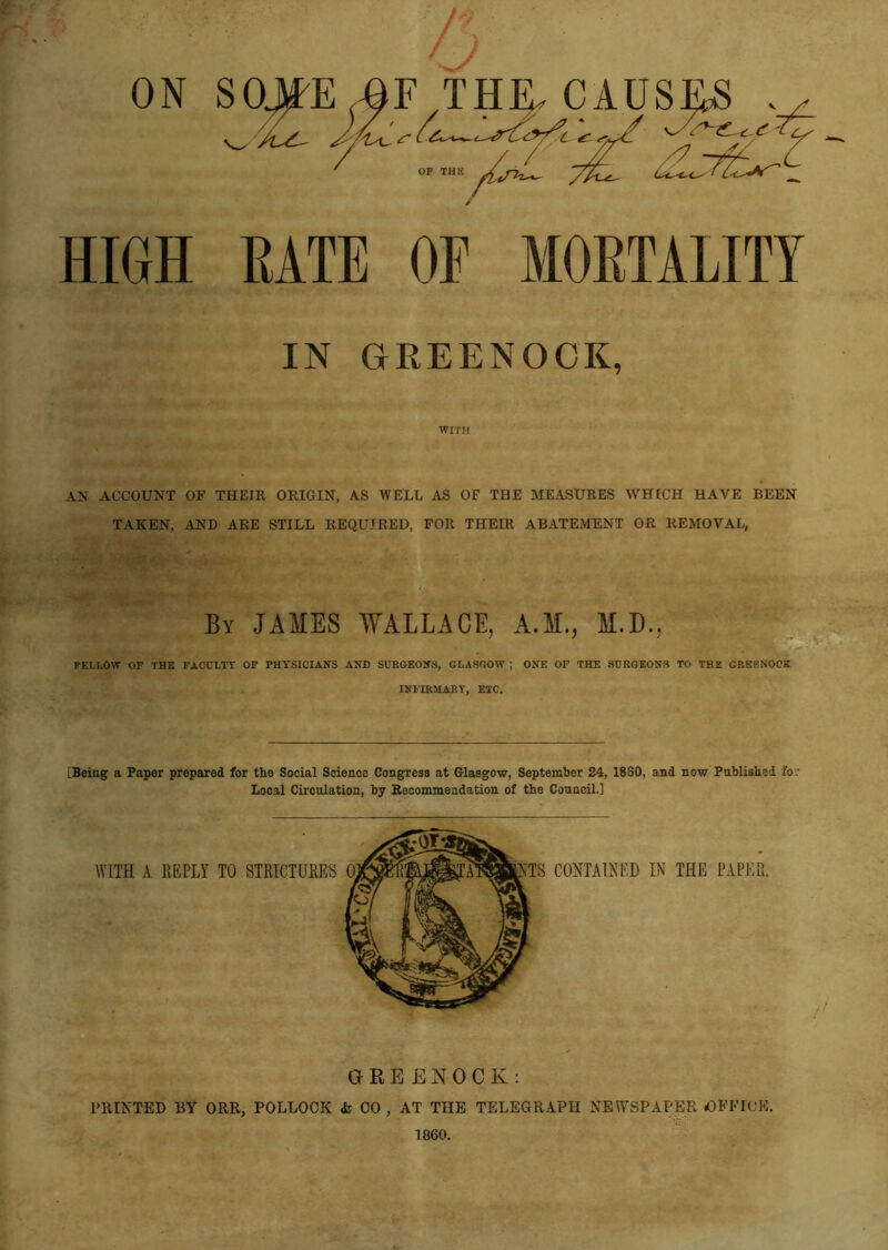 HIGH BATE OF IOBTALITY IN GREENOCK, WITH an account of their origin, as well as of the measures which have been TAKEN, AND ARE STILL REQUIRED, FOR THEIR ABATEMENT OR REMOVAL, By JAMES WALLACE, A.M., M.D., . ■ FELLOW OF THE FACULTY OF PHYSICIANS AND SURGEONS, GLASGOW ; ONE OF THE SURGEONS TO THE CREENOCK INFIRMARY, ETC. [Being a Paper prepared for the Social Science Congress at Glasgow, September 24, 1880, and now Published fo: Local Circulation, by Recommendation of the Council.] GREENOCK: PRINTED BY ORR, POLLOCK & CO , AT THE TELEGRAPH NEWSPAPER OFFICE. 1860.