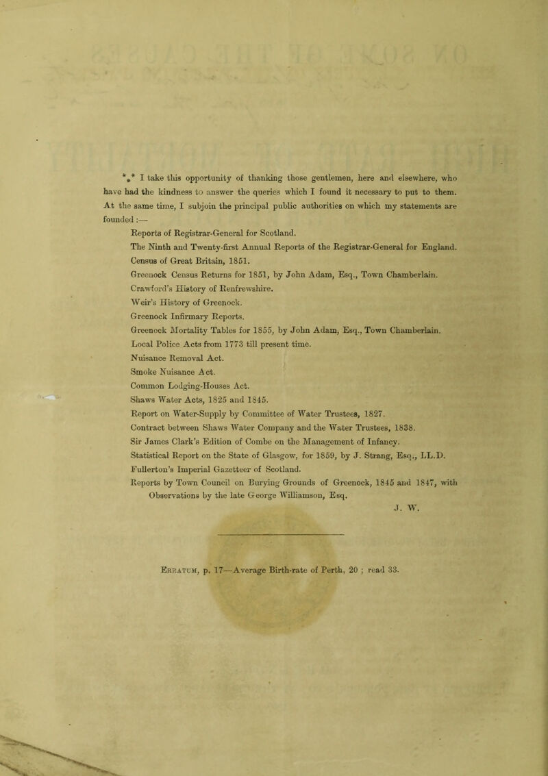 *»* I take this opportunity of thanking those gentlemen, here and elsewhere, who have had the kindness to answer the queries which I found it necessary to put to them. At the same time, I subjoin the principal public authorities on which my statements are founded :— Reports of Registrar-General for Scotland. The Ninth and Twenty-first Annual Reports of the Registrar-General for England. Census of Great Britain, 1851. Greenock Census Returns for 1851, by John Adam, Esq., Town Chamberlain. Crawford’s History of Renfrewshire. Weir’s History of Greenock. Greenock Infirmary Reports. Greenock Mortality Tables for 1855, by John Adam, Esq., Town Chamberlain. Local Police Acts from 1773 till present time. Nuisance Removal Act. Smoke Nuisance Act. Common Lodging-Houses Act. Shaws Water Acts, 1825 and 1845. Report on Water-Supply by Committee of Water Trustees, 1827. Contract between Shaws Water Company and the Water Trustees, 1838. Sir James Clark’s Edition of Combe on the Management of Infancy. Statistical Report on the State of Glasgow, for 1859, by J. Strang, Esq,, LL.D. Fullerton’s Imperial Gazetteer of Scotland. Reports by Town Council on Burying Grounds of Greenock, 1845 ami 1847, with Observations by the late George Williamson, Esq. J. W. Erratum, p. 17—Average Birth-rate of Perth, 20 ; read 33.