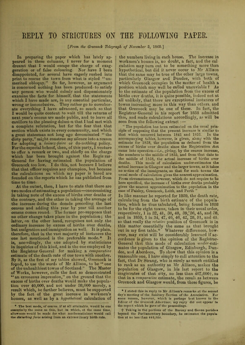 REPLY TO STRICTURES OX THE FOLLOWING PAPER. \From the GreenocJc Telegraph of November S, I860.] In preparing the paper which has lately ap- peared in these columns, I never for a moment dreamt that I would escape the charge of exag- geration or of false colouring. Nor have I been disappointed, for several have eagerly rushed into print to rescue the town from what is styled ‘‘un- merited obloquy.” So far, however, as argument is concerned nothing has been produced- to satisfy any person who would calmly and dispassionately examine the facts for himself, that the statements which I have made are, in any essential particular, wrong or inconclusive. They rather go to corrobor- ate everything I have advanced, so much so that I would be quite content to wait till the returns of next year’s census are made public, and to leave all cavillers to the pleasing delusion that I had met with a complete refutation, but for the fear that that section which exists in every community, and which a great statesman not long ago denominated “ the dirty party,” might construe my silence into a reason for adopting a laissez-faire or do-nothing policy. For the especial behoof, then, of this party, I venture to offer a remark or two, and chiefly on the charge which has been brought against the Regis rar- General for having estimated the population of Greenock too low. I do this, not because I believe that that officer requires any champion, but because the calculations ou which my paper is based are founded on the reports which he lias published from time to time. At the outset, then, I have to state that there are two modes of esti mating a population—one consisting in taking note of the excess of births over deaths or the contrary, and the other in taking the average of the increase during the decade preceding the last census and adding this year by year till another census comes round. The former pre-supposes that no other change takes place in the population; the latter, on the other hand, recognises not ouly the ordinary increase by excess of births over deaths, but emigration and immigration as well- It is plain, therefore, that in the vast majority of instances the one last mentioned is the preferable mode.* It is, accordingly, the one adopted by statisticians in inquiries of this kind, and is the one employed by the Registrar General for making a comparative estimate of the death-rate of one town with auother. By it, as the first of my tables showed, Greenock is fo\jnd, to use the words of Mr Allison, to be “ one of the uuhealthiest towns of Scotland.” The Master of Works, however, calls the fact so demonstrated “ an erroneous impression,” on the ground that the excess of births over deaths would make the popula- tion over 40,000, aud not under 38,000 merely, a result which, he further believes, must be supported by the fact of the great increase in workmen’s houses, as well as by a hypothetical calculation of * The best mode, of course, if at all attainable, would be one essentially the same as this, but in which, at the same time, allowance would be made for what mathematicians would call the numbers living in each house. The increase in workmen’s houses is, no doubt, a fact, and the cal culation may turn out to be something more than hypothetical, but did it never occur to Mr Allison that the same may be true of the other large towns, particularly Glasgow and Dundee, with both of which Greenock occupies in the matter of health a position which may well be called unenviable ? As to the estimate of the population from the excess of births over deaths, it is quite possible, indeed not at all unlikely, that there are exceptional instances of towns increasing more in this way than others, and that Greenock may be one of these. In fact, the Registrar-General in his report for 1858 admitted this, and made calculations accordingly, as will be seen from the following extract :— “ The population lias been estimated on the usual prin- ciple of supposing that the present increase is similar to that which occurred between 1841 and 1851. In the accompanying tables, however, is given, along with the estimate for 1858, the population as deduced from the excess of births over deaths since the Registration Act came into operation—giving, by the census increase, the numbers to the middle of 1855, and from that date to the middle of 1858, the actual increase of births over deaths. This mode of calculation under-estimates the actual increase in Glasgow and the larger towns, as it takes no notice of the immigrants, so that for such towns the usual mode of calculation gives the nearest approximation. From circumstances, however, which do not require to be here specified, the increase of births over deaths probably gives the nearest approximation to the population in the case of Paisley, Greenock, Leith, and Perth ” Iii like manner he reported for 1859, the death rate, calculating from the birth estimate of the popula- tion, which he thus tabulated, being found in 1858 to be for the eight towns, taken in their usual order, respectively, 1 in 32, 41, 38, 48, 39,' 36, 45, and 38, and in 1859, 1 in 34, 47, 40, 46, 42, 28, 51, and 45, so that really the relative position of Greenock is in this matter essentially the same as that brought out in my first table.* Whatever differences, how- ever, may exist will be considerably lessened if ac- cordance is given to the opinion of the Registrar- General that this mode of calculation under-esti- mates ihe population of Glasgow, Edinburgh, Dun- dee, and Aberdeen, To show that this opinion is a reasonable one, I have simply to call attention to the fact, that Dr Strang, who is surely as much entitled to rank as an authority as Mr Allison, makes the population of Glasgow, in his last report to the magistrates of that city, no less than 407,000f, so that in a comparative estimate, the result as between Greenock and Glasgow would, from these figures, be * I stated this in reply to Mr Allison’s remarks at the second day's meeting of the Sanitary Section of the Association. For some reason, however, which is perhaps hist known to tho Editor of the Greenock Advertiser, my reply did not appear In the report which he gave of the proceedings. + Taking in the poitions of the Barony and Govan parishes beyond the Parliamentary boundary, he estimates the populu