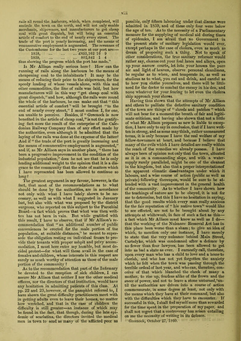 rails all round'the harbours, which, when completed, will encircle the town on the north, and will not only enable merchants, shipowners, and manufacturers to get cheap coal with great dispatch, but will bring an essential article of comfort to the end of nearly every street. The trade of the port is yearly increasing, and the means of remunerative employment is augmented. The revenues of the Customhouse for the last two years at our port are:— 1858, £655,162 16 9 1859, 802,842 1 4 thus showing the progress which the port has made.” Is Mr Allison really serious here ? How can the running of rails along the harbours be the means of cheapening coal to the inhabitants ? It may be the means of reducing their price to the shipowners, for the speedy loading of whose vessels alone, with this and other commodities, the line of rails was laid, but how manufacturers will in this way “ get cheap coal with great dispatch,” and how, although the rails were round the whole of the harbours, he can make out that “ this essential article of comfort’’will be brought “to the end of nearly every street,” I must confess I, for one, am unable to perceive. Besides, if “ Greenock is now benefited in the article of cheap coal,” is not the gratify- ing fact more the result of the enterprise of the Cale- donian Railway Company than of any effort made by the authorities, even although it be admitted that the laying of the rails was done at the expense of the latter? And if “ the trade of the port is greatly increasing and the means of remunerative employment is augmented,” and if, as Mr Allison says in another place, “ there has been a progressive improvement in the condition of the industrial population,” does he not see that he is only lending additional weight to the opinion that it is a dis- grace to the community that the state of matters which I have represented has been allowed to continue so long? The greatest argument in my favour, however, is the fact, that most of the recommendations as to what should be done by the authorities, are in accordance not only with what I have lately shown to be ne- cessary, as well as with what I suggested in January last, but also with what was proposed by the district surgeons, who reported on this subject to the Parochial Board—a fact which proves that what was then wit- ten has not been in vain. But while gratified with this result, I have to observe, that if Mr Allison’s re- commendation that “ an additional number of public conveniences be erected for the male portion of the population, at suitable distances,’’ be meant to super- sede the obligation resting on individual feuars to pro- vide their tenants with proper ashpit and privy accom- modation, I must here enter my humble, but most de- cided protest—for what will these avail in the case of females and children, whose interests in this respect are surely as much worthy of attention as those of the male portion of the community ? As to the recommendation that part of the Infirmary be devoted to the reception of sick children, I can assure Mr Allison that neither I nor the other medical officers, nor the directors of that institution, would have any hesitation in admitting patients of this class. At pp. 22 and 23, however, of the pamphlet referred to, I have shown the great difficulty practitioners meet with in getting adults even to leave their houses, no matter how wretched, and that in the case of children the difficulty is still greater—an instance of which may be found in the fact, that though, during the late epi- demic of scarlatina, the directors invited the medical men in town to send as many of the afflicted poor as viii possible, only fifteen labouring under that disease were admitted in 1859, and of these only four were below the age of ten. As to the necessity of a Parliamentary measure for the supplying of medical aid during times of epidemics, I am afraid that no Government in the present state of sanitary legislation would ever, except perhaps in the case of cholera, even as much as dream of proposing such a thing. Not to speak of other considerations, the true sanitary reformer would rather say, cleanse out your foul lanes and alleys, open up your narrow courts, let into your houses the pure air and light of heaven, observe personal cleanliness, be regular as to when, and temperate in, as well as studious as to what, j'ou eat and drink, and careful as to how you clothe yourselves, and there will be little need for the doctor to combat the enemy in his den, and none whatever for your fearing to let even the cholera ship approach your shores. Having thus shown that the attempts of Mr Allison and others to palliate the defective sanitary condition of the town are things of “ shreds and patches ” which will not bear for a moment the breath of fair and legiti- mate criticism, and having also shown that not a little of what Mr Allison proposes as new is liable to excep- tion, 1 have only to say in conclusion, that if I have writ- ten in strong, and as some may think, rather unmeasured terms, it is only because I have the real welfare of my fellow-townsmen at heart, and because I believe that many of the evils which I have detailed are really within the reach of the remedies we already possess. I have always been of opinion not only that the town, situated as it is on a commanding slope, and with a water- supply rarely paralleled, might be one of the cleanest in the kingdom, but also that a proper interpretationof the apparent climatic disadvantages under which it labours, and a wise course of action (public as well as private) following thereupon, would be sure to be at- tended with a vast improvement in the general health of the community. As to whether I have shown how the teachings of nature are to be obeyed, it is not for me to determine, but this I have no hesitation in saying, that the good results which every man really anxious for the fair reputation of “ his native town’5 would like to see effected, are not to be brought about by any attempts at whitewash, in face of such a fact as this— a fact which Mr Allison must know as well as I do— that the working of the Nuisance Removal Act has in this place been worse than a sham ; to give an idea of which, to mention only one instance, I have merely to state that the very nuisance behind Main Street, Cartsdyke, which was condemned after a defence by no fewer than four lawyers, has been allowed to get into as bad a state as ever. I earnestly call, therefore, upon every man who has a child to love and a home to cherish, and who has not yet forgotten the anxiety which he felt when the town was passing through the terrible ordeal of last year, and who can, therefore, con- ceive of that which blanched the cheek of many a mother, to rise up, fearless alike of the frown and the sneer of power, and not to leave a stone unturned,‘'un- til the authorities are driven into a course of action commensurate, in some degree at least, not only with the means which they have at their command, but also with the difficulties which they have to encounter. If successful in this, I shall feel myself more than rewarded for the time spent in the preparation of my paper, and shall not regret that a controversy has arisen entailing on me the necessity of writing in its defence. Greenock, October 27, 1860.