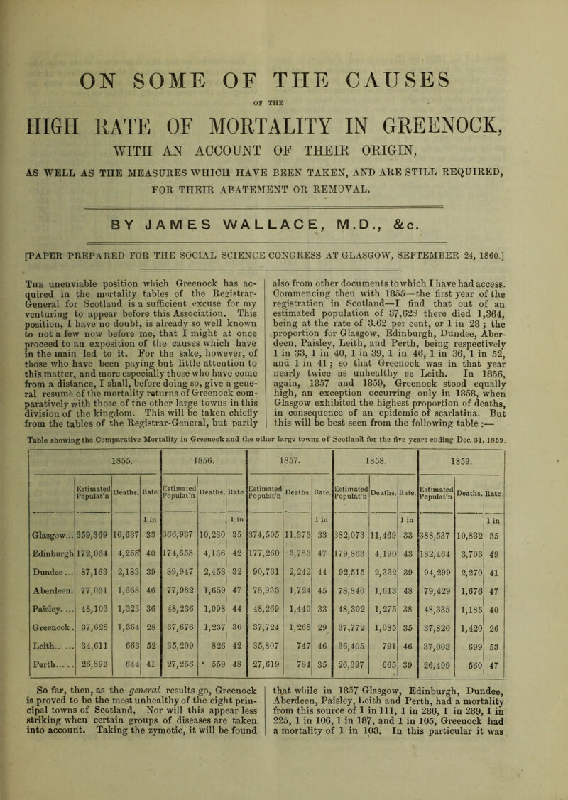 ON SOME OF THE CAUSES OF THE HIGH RATE OF MORTALITY IN GREENOCK, WITH AN ACCOUNT OF THEIK ORIGIN, AS WELL AS THE MEASURES WHICH HAVE BEEN TAKEN, AND ARE STILL REQUIRED, FOR THEIR ABATEMENT OR REMOVAL. BY JAMES WALLACE, M.D., &c. [PAPER PREPARED FOR THE SOCIAL SCIENCE CONGRESS AT GLASGOW, SEPTEMBER 24, I860.] The unenviable position which Greenock has ac- quired in the mortality tables of the Registrar- General for Scotland is a sufficient excuse for my venturing to appear before this Association. This position, I have no doubt, is already so well known to not a few now before me, that I might at once proceed to an exposition of the causes which have in the main led to it. For the sake, however, of those who have been paying but little attention to this matter, and more especially those who have come from a distance, I shall, before doing so, give a gene- ral resumfe of the mortality returns of Greenock com- paratively with those of the other large towns in this division of the kingdom. This will be taken chiefly from the tables of the Registrar-General, but partly also from other documents to which I have had access. Commencing then with 1855—the first year of the registration in Scotland—I find that out of an estimated population of 37,626 there died 1,364, being at the rate of 3.62 per cent, or 1 in 28 ; the proportion for Glasgow, Edinburgh, Dundee, Aber- deen, Paisley, Leith, and Perth, being respectively 1 in 33, 1 in 40, 1 in 39, 1 in 46, 1 in 36, 1 in 52, and 1 in 41; so that Greenock was in that year nearly twice as unhealthy as Leith. Iu 1856, again, 1857 and 1859, Greenock stood equally high, an exception occurring only in 1858, when Glasgow exhibited the highest proportion of deaths, in consequence of an epidemic of scarlatina. But this will be best seen from the following table :— Table showing the Comparative Mortality in Greenock and the other large towns of Scotland for the five years ending Dec. 31, 1859. 1855. 1856. 1857. 1858. 1859. Estimated Populat’n Deaths. Rate. Estimated Populat’n Deaths. Rate Estimated Populat’n Deaths. Rate. Estimated Populat'n Deaths. Rate. Estimated Populat’n 1 Deaths. Rate | 1 in j 1 in 1 in 1 in 1 in Glasgow... 359,369 10,637 33 366,937 10,280 35 374,505 11,373 33 382,073 11,469 33 388,537 10,832 35 Edinburgh 172,061 4,258 40 174,658 4,136 42 I 177,260 3,783 47 179,863 4,190 43 182,464 3,703 49 Dundee. . 87,163 2,183 39 89,947 2,453 32 90,731 2,242 44 92,515 2,332 39 94,299 2,270 41 Aberdeen. 77,031 1,668 46 77,982 1,659 47 78,933 1,724 45 78,840 1,613 48 79,429 1,676 47 Paisley. ... 48,103 1,323 36 48,236 1,098 44 48,269 1,440 33 48,302 1,275 38 43,335 1,185 40 Greenock. 37,628 1,364 28 37,676 1,237 30 37,724 1,268 29 37,772 1,085 35 37,820 1,420 26 Leith 34,611 663 52 35,209 826 42 35,807 747 46 36,405 791 46 37,003 699 53 Perth 26,893 644 41 27,256 • 559 48 27,619 784 35 26,397 665 39 26,499 560 47 So far, then, as the general results go, Greenock is proved to be the most unhealthy of the eight prin- cipal towns of Scotland. Nor will this appear less striking wrheu certain groups of diseases are taken that while in 1857 Glasgow, Edinburgh, Dundee, Aberdeen, Paisley, Leith and Perth, had a mortality from this source of 1 in 111, 1 in 286, 1 in 289, 1 in 225, 1 in 106,1 in 187, and 1 in 105, Greenock had