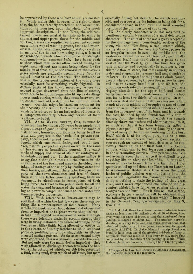 be appreciated by those who have actually witnessed it. While saying this, however, it is right to state that the houses recently erected in the newer por- tions of the town are, upon the whole, of a much improved description. In the West, the self con- tained houses are palatial in their style, while in the east and upper parts, those for the middle and working classes are supplied with excellent conveni- ences in the way of washing-greens, baths and water- closets. In the latter class, unfortunately, as well as in many of the houses now being built, a form of convenience prevails which cannot be too strongly condemned—viz., concealed beds. Iuto boxes such as these whole families are often packed during the night, and without any means being taken for the admission of fresh air, or the removal of the noxious gases which are gradually accumulating from the united breaths of the sleepers. The influence of this on the tender constitutions of the young more especially must be something really frightful. In certain parts of the town, moreover, where the ground slopes downward from the line of streets, there are to be found feuars who fit up as dwelling- houses sunk stories, which, they must be aware, ai-e in consequence of the damp fit for nothing but cel- larage. On this might be based an argument for the necessity of a Guild Court such as will be after- wards referred to, or for an inspection of houses by a competent authority before any portion of them is allowed to be let. VII. As to Water Supply, this, it must be admitted, has for the last 30 years been ample, and almost always of good quality. From its mode of distribution, however, aud from its being to all in- tents and purposes in the hands of a private com- pany, there is not derived from it that amount of benefit which one would desire, and would, mor- over, naturally expect in a place on which the rains of heaven are so bountifully poured. The exact mode of supply and some of its disadvantages will be detailed by and by. In the meantime suffice it to say that although almost all the feuars in the newer parts of the town, and many in the older, have taken advantage of the supply by leading water into their houses, and although there is.for the poor in all parts of the town abundance and free of charge, there is for the latter, generally speaking, little in- ducement to cleanliness, in consequence of then- being forced to travel to the public wTells for all the water they use, and because of the authorities hav- ing no power to cony^el the feuars to lead water into their respective properties. VIII. With reference to Erainaoe it may be said that till within the last few years there was no- thing like a proper system of main sewers Many streets were entirely without drains, and others had them so imperfect as to prove worse than useless— in fact unmitigated nuisances—aud even although there were tolerable drains in certain streets, they were in many instances not taken advantage of by the feuars, filthy fluids being allowed to escape on to the streets, and in dry weather to lie in stagnant pools or puddles, or to flow sluggishly in ill-con- structed surface gutters. So far as courts and alleys were concerned, this was almost invariably the case. But not only were the main drains imperfect—they were allowed to discharge themselves into the har- bours, the bottom of which, on ebb tide, presented ft foul, slimy mud, from which at all times, but more especially during hot weather, the stench was hor- rible and overpowering, its influence being felt for a considerable space in the lower and most crowded portions of the old quarters of the town. IX. As closely connected with this may next be mentioned certain Nuisances of a most deleterious character. The chief of these was a great receptacle for the drainage from a considerable portion of the town, viz,, the West Burn, a small stream which, taking its origin in the Inverkip Valley, passes in an irregular course between the middle and the western or newest portion of Greenock, and finally discharges itself into the Clyde at a point to the west of the Old West Quay. This burn has gene- rally in winter and occasionally in summer a con- siderable flow of water, but most usually in summer is dry and stagnant in its upper half and sluggish in its lower. It is exposed throughout its whole course, except where covered by three or four narrow bridges; and has an average breadth of 15 to 20 feet, the ground on each side of it passing off in an irregularly sloping direction for the upper half, and houses being built with their foundations sunk in its bot- tom for at least two-thirds of its extent. In con- nection with it also is a mill dam or reservoir, which stands about its middle, and occupies an area of about fths of an acre. It is supplied with the water coming from the uppermost part of the burn, and is, towards the east, bounded by the foundation of a row of houses, from the windows of which the tenants directly throw their refuse and abominations into it; so much so that it has been frequently called a gigantic cesspool. The same is done by the occu- pants of many of the houses bordering on the burn itself, which is at its origin pure, but as it runs towards the sea receives from a great variety of sources such an amouut of impurities as to be con- stantly throwing off the most foul and sickening effluvia, which can be felt for a considerable space in the surrounding district. For persons who have not actually seen the nuisance it is difficult to get anything like an adequate idea of it. A faint one, however, may be formed from the fact that I fre- quently sailed up and down the Thames from London to Westminster Bridge at a time when the great leader of public opinion was thundering into the ears of the legislature the paramount necessity of doing something to abate the fouling of that great river, aud I never experienced one tithe of the dis- comfort which I have felt when passing along the bridges over the burn. But if this will not suffice, perhaps a better conception will be obtained from the following extract from a letter which I inserted in the Greenock Telegraph newspaper, on May 9, 1857 : -* “ I find that there have been received into the fever wards no less than 480 patients ; about 30 of these, how- ever, were not cases of fever, so that the number of fever patients is reduced to about 450. The number, notwith- standing, is a very large one, and much greater than that admitted during any of the years succeeding the great epidemic of 1847-8. In that epidemic Inverkip Street was found to have been one of the greatest hot-beds of fever in Greenock, and that result is, I am sorry to say, more than confirmed by the statistics of the passing epidemic. While Lalrymple Street has sent 19 cases, Shaw Street 7, Mar- *1 happened to have been engaged at that time in making up the Statistical Report of the Infirmary.