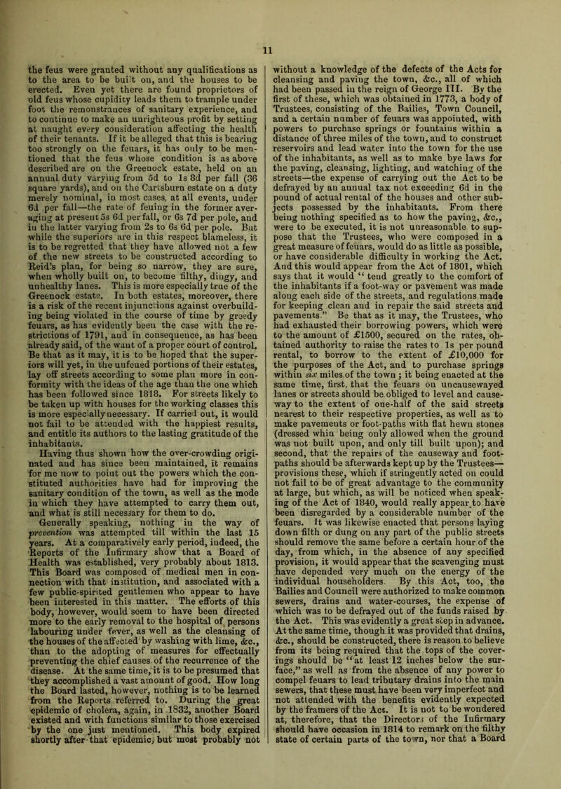 the feus were granted without any qualifications as to the area to be built on, and the houses to be erected. Even yet there are found proprietors of old feus whose cupidity leads them to trample under foot the remonstrances of sanitary experience, and to coutinuc to make an unrighteous profit by setting at naught every consideration affecting the health of their tenants. If it be alleged that this is bearing too strongly on the feuars, it has only to be men- tioned that the feus whose condition is as above described are on the Greenock estate, held on an annual duty varying from 5d to Is 8d per fall (36 square yards), and on the Cartsburn estate on a duty merely nominal, in most cases, at all events, uuder 6J per fall—the rate of feuiug in the former aver- aging at present os 6d per fall, or 6s 7d per pole, and in the latter varying from 2s to 6s 6d per pole. But while the superiors are in this respect blameless, it is to be regretted that they have allowed not a few of the new streets to be constructed according to Reidls plan, for being so narrow, they are sure, when wholly built on, to become filthy, dingy, and unhealthy lanes. This is more especially true of the Greenock estate. In both estates, moreover, there is a risk of the recent injunctions against overbuild- ing being violated in the course of time by greedy feuars, as has evidently been the case with the re- strictions of 1791, and in consequence, as has been already said, of the want of a proper court of control. Be that as it may, it is to be hoped that the super- iors will yet, in the unfcued portions of their estates, lay off streets according to some plan more in con- formity with the ideas of the age than the one which has been followed since 1818. For streets likely to be taken up with houses for the working classes this is more especially necessary. If carried out, it would not fail to be attended with the happiest results, and entitle its authors to the lasting gratitude of the inhabitants. Having thus shown how the over-crowding origi- nated and has since been maintained, it remains for me now to point out the powers which the con- stituted authorities have had for improving the sanitary condition of the town, as well as the mode iu which they have attempted to carry them out, and what is still necessary for them to do. Generally speakiug, nothing in the way of prevention was attempted till within the last 15 years. At a comparatively early period, iudeed, the Reports of the Infirmary show that a Board of Health was established, very probably about 1813. This Board was composed of medical men in con- nection with that institution, and associated with a few public-spirited gentlemen who appear to have been interested in this matter. The efforts of this body, however, would seem to have been directed more to the early removal to the hospital of persons labouring under fever, as well as the cleansing of the houses of the affected by washing with lime, &c., than to the adopting of measures for effectually preventing the chief causes of the recurrence of the disease. At the same time, it is to be presumed that they accomplished a vast amount of good. How long the Board lasted, however, nothing is to be learned from the Reports referred to. During the great epidemic of cholera, again, in 1832, another Board existed and with functions similar to those exercised by the one just mentioned. This body expired shortly after that epidemic, but most probably not without a knowledge of the defects of the Acts for cleansing and paviug the town, &c., all of which had been passed iu the reign of George III. By the first of these, which was obtained in 1773, a body of Trustees, consisting of the Bailies, Town Council, and a certain number of feuars was appointed, with powers to purchase springs or fountains within a distance of three miles of the town, and to construct reservoirs and lead water into the town for the use of the inhabitants, as well as to make bye laws for the paving, cleansing, lighting, and watching of the streets—the expense of carrying out the Act to be defrayed by an annual tax not exceeding 6d in the pound of actual rental of the houses and other sub- jects possessed by the inhabitants. From there being nothing specified as to how the paving, &c., were to be executed, it is not unreasonable to sup- pose that the Trustees, who were composed in a great measure of feuars, would do as little as possible, or have considerable difficulty in working the Act. And this would appear from the Act of 1801, which says that it would “ tend greatly to the comfort of the inhabitants if a foot-way or pavement was made along each side of the streets, and regulations made for keeping clean and iu repair the said streets and pavements.” Be that as it may, the Trustees, who had exhausted their borrowing powers, which were to the amount of £1500, secured on the rates, ob- tained authority to raise the rates to Is per pound rental, to borrow to the extent of £10,000 for the purposes of the Act, and to purchase springs within six miles of the town ; it being enacted at the same time, first, that the feuars on uncausewayed lanes or streets should be obliged to level and cause- way to the extent of one-half of the said streets nearest to their respective properties, as well as to make pavements or foot-paths with flat hewn stones (dressed whin being only allowed when the ground was not built upon, and only till built upon); and second, that the repairs of the causeway and foot- paths should be afterwards kept up by the Trustees— provisions these, which if stringently acted on could not fail to be of great advantage to the community at large, but which, as will be noticed when speak- ing of the Act of 1840, would really appear^to have been disregarded by a considerable number of the feuars. It was likewise enacted that persons laying down filth or dung on any part of the public streets should remove the same before a certain hour of the day, from which, in the absence of any specified revision, it would appear that the scavenging must ave depended very much on the energy of the individual householders. By this Act, too, the Bailies and Council were authorized to make common sewers, drains and water-courses, the expense of which was to be defrayed out of the funds raised by the Act. This was evidently a great seep in advance. At the same time, though it was provided that drains, <fec., should be constructed, there is reason to believe from its being required that the tops of the cover- ings should be “ at least 12 inches below the sur- face,” as well as from the absence of any power to compel feuars to lead tributary drains into the main sewers, that these must, have been very imperfect and not attended with the benefits evidently expected by the framers of the Act. It is not to be wondered at, therefore, that the Directors of the Infirmary should have occasion in 1814 to remark on the filthy state of certain parts of the town, nor that a Board