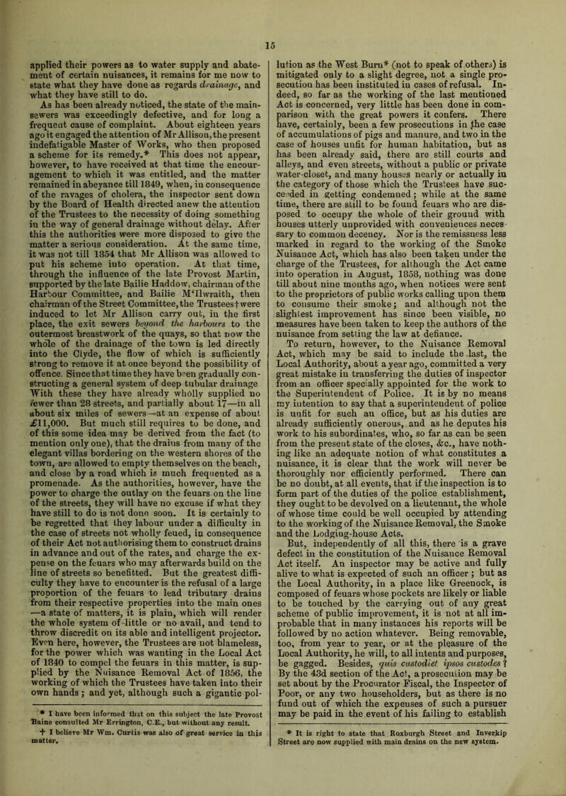 applied their powers as to water supply and abate- ment of certain nuisances, it remains for me now to state what they have done as regards drainage, and what they have still to do. As has been already noticed, the state of the main- sewers was exceedingly defective, and for long a frequent cause of complaint. About eighteen years ago it engaged the attention of Mr Allison, the present indefatigable Master of Works, who then proposed a scheme for its remedy.* This does not appear, however, to have received at that time the encour- agement to which it was entitled, and the matter remained in abeyance till 1849, when, iu consequence of the ravages of cholera, the inspector sent down by the Board of Health directed anew the attention of the Trustees to the necessity of doing something iu the way of general drainage without delay. After this the authorities were more disposed to give the matter a serious consideration. At the same time, it was not till 1854 that Mr Allison was allowed to put his scheme into operation. At that time, through the influence of the late Provost Martin, supported by the late Bailie Haddow, chairman of the Harbour Committee, and Bailie M'llwraith, then chairman of the Street Committee, the Trustees! were induced to let Mr Allison carry out, in the first place, the exit sewers beyond the harbours to the outermost breastwork of the quays, so that now the whole of the drainage of the town is led directly into the Clyde, the flow of which is sufficiently strong to remove it at once beyond the possibility of offence. Since that time they have been gradually con- structing a general system of deep tubular drainage With these they have already wholly supplied no fewer than 28 streets, and partially about 17—in all about six miles of sewers—at an expense of about £11,000. But much still requires to be done, and of this some idea may be derived from the fact (to mention only one), that the draius from many of the elegant villas bordering on the western shores of the town, are allowed to empty themselves on the beach, and close by a road which is much frequented as a promenade. As the authorities, however, have the power to charge the outlay on the feuars on the line of the streets, they will have no excuse if what they have still to do is not done soon. It is certainly to be regretted that they labour under a difficulty in the case of streets not wholly feued, in consequence of their Act not authorising them to construct drains in advance and out of the rates, and charge the ex- pense on the feuars who may afterwards build on the line of streets so benefitted. But the greatest diffi- culty they have to encounter is the refusal of a large proportion of the feuars to lead tributary drains from their respective properties into the main ones —a state of matters, it is plain, which will render the whole system of little or no avail, and tend to throw discredit on its able and intelligent projector. Even here, however, the Trustees are not blameless, for the power which was wanting in the Local Act of 1840 to compel the feuars in this matter, is sup- plied by the Nuisance Removal Act of 1856, the working of which the Trustees have taken into their own hands ; and yet, although such a gigantic pol- * I have been informed that on this subject the late Provost Baine consulted Mr Errington, C.E., but without any result. + I believe Mr Wm. Curtis was also of great service in this matter. lution as the West Burn* (not to speak of others) is mitigated only to a slight degree, not a single pro- secutiou has been instituted iu cases of refusal. In- deed, so far as the working of the last mentioned Act is concerned, very little has been done in com- parison with the great powers it confers. There have, certainly, been a few prosecutions in .the case of accumulations of pigs and manure, and two in the case of houses unfit for human habitation, but as has been already said, there are still courts and alleys, and even streets, without a public or private water-closet, and many houses nearly or actually in the category of those which the Trustees have suc- ceeded in getting condemned; while at the same time, there are still to be found feuars who are dis- posed to occupy the whole of their ground with houses utterly uuprovided with conveniences neces sary to common decency. Nor is the remissuess less marked in regard to the working of the Smoke Nuisauce Act, which has also been taken under the charge of the Trustees, for although the Act came into operation in August, 1858, nothing was done till about nine mouths ago, when notices were sent to the proprietors of public works calling upon them to consume their smoke; and although not the slightest improvement has since been visible, no measures have been taken to keep the authors of the nuisance from setting the law at defiance. To return, however, to the Nuisance Removal Act, which may be said to include the .last, the Local Authority, about a year ago, committed a very great mistake in transferring the duties of inspector from an officer specially appointed for the work to the Superintendent of Police, It is by no means my intention to say that a superintendent of police is unfit for such an office, but as his duties are already sufficiently onerous,, and as he deputes his work to his subordinates, who, so far as can be seen from the present state of the closes, &c., have noth- ing like an adequate notion of what constitutes a nuisance, it is clear that the work will never be thoroughly nor efficiently performed. There can be no doubt, at all events, that if the inspection is to form part of the duties of the police establishment, they ought to be devolved on a lieutenant, the whole of whose time could be well occupied by attending to the working of the Nuisance Removal, the Smoke and the Lodgiug-house Acts. But, independently of all this, there is a grave defect in the constitution of the Nuisauce Removal Act itself. An inspector may be active aud fully alive to what is expected of such an officer ; but as the Local Authority, in a place like Greenock, is composed of feuars whose pockets are likely or liable to be touched by the carrying out of any great scheme of public improvement, it is not at all im- probable that in many instances his reports will be followed by no action whatever. Being removable, too, from year to year, or at the pleasure of the Local Authority, he will, to all intents and purposes, be gagged. Besides, quis castodiet ipsos custodes ? By the 43d section of the Act, a prosecution may be set about by the Procurator Fiscal, the Inspector of Poor, or any two householders, but as there is no fund out of which the expenses of such a pursuer may be paid in the event of his failing to establish * It is right to state that Roxburgh Street and Inverkip Street are now supplied with main drains on the new system.